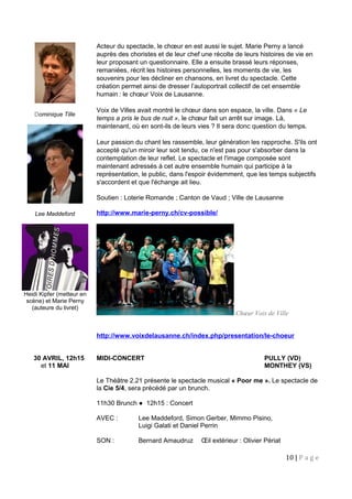 Dominique Tille
Lee Maddeford
Heidi Kipfer (metteur en
scène) et Marie Perny
(auteure du livret)
Acteur du spectacle, le chœur en est aussi le sujet. Marie Perny a lancé
auprès des choristes et de leur chef une récolte de leurs histoires de vie en
leur proposant un questionnaire. Elle a ensuite brassé leurs réponses,
remaniées, récrit les histoires personnelles, les moments de vie, les
souvenirs pour les décliner en chansons, en livret du spectacle. Cette
création permet ainsi de dresser l’autoportrait collectif de cet ensemble
humain : le chœur Voix de Lausanne. 
Voix de Villes avait montré le chœur dans son espace, la ville. Dans « Le
temps a pris le bus de nuit », le chœur fait un arrêt sur image. Là,
maintenant, où en sont-ils de leurs vies ? Il sera donc question du temps.
Leur passion du chant les rassemble, leur génération les rapproche. S'ils ont
accepté qu'un miroir leur soit tendu, ce n'est pas pour s'absorber dans la
contemplation de leur reflet. Le spectacle et l'image composée sont
maintenant adressés à cet autre ensemble humain qui participe à la
représentation, le public, dans l'espoir évidemment, que les temps subjectifs
s'accordent et que l'échange ait lieu.
Soutien : Loterie Romande ; Canton de Vaud ; Ville de Lausanne
http://www.marie-perny.ch/cv-possible/
Chœur Voix de Ville
http://www.voixdelausanne.ch/index.php/presentation/le-choeur
30 AVRIL, 12h15 MIDI-CONCERT PULLY (VD)
et 11 MAI MONTHEY (VS)
Le Théâtre 2.21 présente le spectacle musical « Poor me ». Le spectacle de
la Cie 5/4, sera précédé par un brunch.
11h30 Brunch ● 12h15 : Concert
AVEC : Lee Maddeford, Simon Gerber, Mimmo Pisino,
Luigi Galati et Daniel Perrin
SON : Bernard Amaudruz Œil extérieur : Olivier Périat
10 | P a g e
 