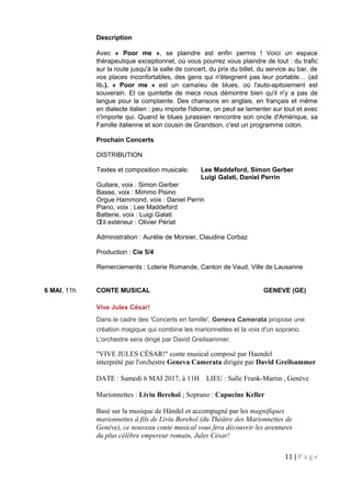 Description
Avec « Poor me », se plaindre est enfin permis ! Voici un espace
thérapeutique exceptionnel, où vous pourrez vous plaindre de tout : du trafic
sur la route jusqu'à la salle de concert, du prix du billet, du service au bar, de
vos places inconfortables, des gens qui n'éteignent pas leur portable… (ad
lib.). « Poor me » est un camaïeu de blues, où l'auto-apitoiement est
souverain. Et ce quintette de mecs nous démontre bien qu'il n'y a pas de
langue pour la complainte. Des chansons en anglais, en français et même
en dialecte italien : peu importe l'idiome, on peut se lamenter sur tout et avec
n'importe qui. Quand le blues jurassien rencontre son oncle d'Amérique, sa
Famille italienne et son cousin de Grandson, c'est un programme coton.
Prochain Concerts
DISTRIBUTION
Textes et composition musicale: Lee Maddeford, Simon Gerber
Luigi Galati, Daniel Perrin
Guitare, voix : Simon Gerber
Basse, voix : Mimmo Pisino
Orgue Hammond, voix : Daniel Perrin
Piano, voix : Lee Maddeford
Batterie, voix : Luigi Galati
Œil extérieur : Olivier Périat
Administration : Aurélie de Morsier, Claudine Corbaz
Production : Cie 5/4
Remerciements : Loterie Romande, Canton de Vaud, Ville de Lausanne
6 MAI, 11h CONTE MUSICAL GENEVE (GE)
Vive Jules César!
Dans le cadre des 'Concerts en famille', Geneva Camerata propose une
création magique qui combine les marionnettes et la voix d'un soprano.
L'orchestre sera dirigé par David Greilsammer.
"VIVE JULES CÉSAR!" conte musical composé par Haendel
interprété par l'orchestre Geneva Camerata dirigée par David Greilsammer
DATE : Samedi 6 MAI 2017, à 11H LIEU : Salle Frank-Martin , Genève
Marionnettes : Liviu Berehoï ; Soprano : Capucine Keller
Basé sur la musique de Händel et accompagné par les magnifiques
marionnettes à fils de Liviu Berehoï (du Théâtre des Marionnettes de
Genève), ce nouveau conte musical vous fera découvrir les aventures
du plus célèbre empereur romain, Jules César!
11 | P a g e
 