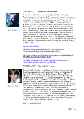 Liviu Berehoï
Capucine Keller
PRESENTATION Liviu Berehoï, marionnettiste
Spécialiste mondial de la marionnette à fils, Liviu Berehoï est né en
Roumanie et a été formé aux arts de la manipulation de marionnettes au sein
de la troupe Tandarica, à Bucarest. Pendant plus de vingt ans, il a sillonné le
monde avec les productions de la compagnie. De 1992 à 1994, il a été
professeur à l'Institut International de la Marionnette de Charleville-
Mésières en France et dès 1993, il participe aux créations du Théâtre des
Marionnettes de Genève. Il est dès lors à l'affiche de nombreux spectacles
dont Till L'Espiègle, Mr Renart, Petit Poucet, Mademoiselle Niaka, Grand
Père, Chaperon Rouge Cartoon et L'Echappée Belle. Parallèlement, Liviu
Berehoï assure la formation à l'art de la marionnette à fils dans le cadre de
stages organisés par le Théâtre des Marionnettes de Genève pour les
comédiens professionnels. En 2014, il créé Le Roi Arthur en collaboration
avec le Geneva Camerata et présentera en 2017 un nouveau spectacle musical
avec marionnettes, toujours en compagnie de l'orchestre, autour de l'histoire
de Jules César.
http://www.liviu-berehoi.eu/
http://www.leprogramme.ch/theatre/vive-jules-cesar/geneva-
camerata/geneve/salle-frank-martin/spectacle-enfants
http://www.ville-geneve.ch/agenda-animations-evenements/detail/agenda-
animations-evenements/vive-jules-cesar/
http://www.radioswissclassic.ch/de/konzertkalender/event/146178
http://genevacamerata.com/artist/Liviu+Berehoi
PRESENTATION - Capucine Keller - soprano
Capucine Keller aime faire passer le public du rire aux larmes et ne recule
devant aucune expérience. Après un premier diplôme en Musicologie et
Histoire des Religions, Capucine Keller obtient, en 2012, un Master
d'Interprétation à la Haute École de Musique de Lausanne. Sur scène, elle
interprète les rôles de Valletto (Le Couronnement de Poppée), Ninfa et
Euridice (Orfeo), de la Second Witch et de la Second Woman (Dido et Enée),
de Vittoria Archilei, Anfitrite et Armonia (La Pellegrina) et d'Eurydice
(Orphée aux Enfers). Ayant une affinité particulière pour la musique baroque,
elle collabore avec plusieurs ensembles prestigieux de musique ancienne,
dont la Cappella Mediterranea, Elyma, Clematis, Correspondances,
Pygmalion, les Alizés, les Traversées Baroques, l'ensemble Clément Janequin
et surtout Chiome d'Oro, dont elle est l'un des membres fondateurs. En 2010,
elle enregistre un disque de madrigaux de Matheo Romero (Ricercar) avec
l'ensemble Clematis, puis en 2012 le rôle de Superbia dans l'oratorio Nabucco
de Falvetti, dirigé par Leonardo Garcia Alarcon (Ambronay). Son premier
disque en solo, Théâtre du Monde, est paru en 2014.
http://www.capucinekeller.com/
12 | P a g e
 