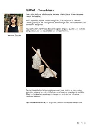 Vanessa Cojocaru
PORTRAIT - Vanessa Cojocaru
Graphiste, designer, photographe issue de HEAD (Haute école d'art et de
design de Genève)
Fribourgeoise d'origine, Vanessa Cojocaru joue sur plusieurs tableaux.
Design graphique, art, photographie, elle mélange avec passion et talent ces
différentes disciplines.
tout particulièrement! C'est depuis la capitale anglaise qu'elle nous parle de
son parcours, de son travail et de ses envies créatives.
Pendant ses études, la jeune designer graphique explore le patri-moine
industriel suisse et approfondit l'influence qu'un espace peut avoir sur l'être
More to the Norahes peuples pour trouver un territoire leur offrant de
meilleurs horizons.
brutalisme minimalisteJoia Magazine, Minimalzine et Noice Magazine.
13 | P a g e
 