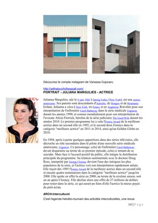 Découvrez le compte instagram de Vanessa Cojocaru
http://withatouchofseasalt.com/
PORTRAIT - JULIANA MARGULIES - ACTRICE
Julianna Margulies, née le 8 juin 1966 à Spring Valley (New York), est une actrice
américaine. Ses parents sont descendants d'Autriche, de Hongrie et de Roumanie.
Enfant, Julianna a vécu à New York, en France et en Angleterre Rrévélée pour son
interprétation de l'infirmière Carol Hathaway dans la série médicale Urgences
durant les années 1990, et connue mondialement pour son interprétation de
l'avocate Alicia Florrick, héroïne de la série judiciaire The Good Wife durant les
années 2010. Le premier programme lui a valu l'Emmy Award de la meilleure
actrice dans un second rôle en 1995, et le second deux Emmys dans la
catégorie "meilleure actrice" en 2011 et 2014, ainsi qu'un Golden Globe en
2010.
En 1994, après à peine quelques apparitions dans des séries télévisées, elle
décroche un rôle secondaire dans le pilote d'une nouvelle série médicale
américaine, Urgences. Ce personnage, celui de l'infirmière Carol Hathaway,
devait disparaitre au terme de ce premier épisode, celui-ci tentant de se
suicider. Mais face à l'accueil positif du public, elle intègre la distribution
principale du programme. Sa relation sentimentale avec le docteur Doug
Ross, interprété par George Clooney devient l'une des intrigues les plus
populaires de la série, et l'actrice voit son interprétation rapidement saluée.
Elle reçoit dès 1995 l'Emmy Award de la meilleure actrice dans un second rôle
et ensuite quatre nominations dans la catégorie "meilleure actrice" jusqu'en
2000. Elle quitte en effet la série en 2000, au terme de la sixième saison, soit
un an après Clooney. Elle décline alors une offre de 27 millions de dollars
pour rester dans la série, ce qui aurait pu faire d'elle l'actrice la mieux payée
du petit écran.
ARCH-Interculturel
C'est l'agenda helvéto-roumain des activités interculturelles, une revue
14 | P a g e
 