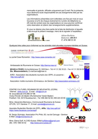 mensuelle et gratuite, diffusée uniquement par E-mail. Par la présente,
nous déclinons toute responsabilité lors de changements faits par les
organisateurs.
Les informations présentées sont collectées une fois par mois et vous
trouverez à la fin de chaque événement le numéro de téléphone ou
d'E-mail de contact avec les organisateurs où vous pourrez confirmer
votre réservation et obtenir des renseignements supplémentaires.
Si vous ne désirez plus faire partie de la liste de distribution à laquelle
a été envoyé le présent message, merci de le signaler à l'expéditeur.
Quelques links utiles pour s'informer sur les activités interculturelles roumano-helvètes en Suisse:
Le portal Casa Romanilor : http://www.casa-romanilor.ch/
Ambassade de Roumanie en Suisse: http://berna.mae.ro/
MIHAELA FEHER, Kirchenfeldstrasse 78, 3005 Bern - Tél:+41 31 352 35 22 - Fax:+41 31 352 64 55
Stv. Missionsleiterin, E-mail:berna@mae.ro
A/RO : Association des étudiants roumains de L'EPFL à Lausanne :
http://aro.epfl.ch/
Association moldo-roumaine «Eminxescu» de Genève: http://association-eminescu.ch/
CENTRE CULTUREL ROUMAIN DE NEUCHATEL (CCRN)
Internet : www.ccrn.ch E-mail : info@ccrn.ch
M. Ionuţ Băncilă 076 266 57 06
Clubul Român din Baden (Rumänischer Verein Baden)
Postfach 134, 5415 Nussbaumen ; Tel: 056 282 52 83; 056 223 20 80
Mme. Alexandra Marinescu, Communauté Roumaine de Suisse
CP 276, 1211 Genève 17 ; E-mail: comitet@comrom.ch;
Asociatia Studentilor Români din EPFL, A/Ro http://aro.epfl.ch/
https://www.facebook.com/aroepfl
M. Sergiu Schnapp, Association Pro Philo, 83, rue de Carouge - Genève.
E-Mail: info@criccraccroc.ch
Mme. Elena Duff, A.C.RO-Suisse; EMail:duffelena@gmail.com
(M) : 078 / 964 54 42 http://www.acro-suisse.ch/
15 | P a g e
Adrian Rachieru
Rédaction ARCH-I
T : 076 580 53 10
 