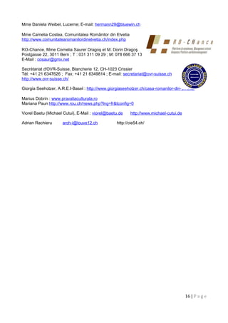 Mme Daniela Weibel, Lucerne; E-mail: hermann29@bluewin.ch
Mme Camelia Costea, Comunitatea Românilor din Elvetia
http://www.comunitatearomanilordinelvetia.ch/index.php
RO-Chance, Mme Cornelia Saurer Dragoş et M. Dorin Dragoş
Postgasse 22, 3011 Bern ; T : 031 311 09 29 ; M: 078 666 37 13
E-Mail : cosaur@gmx.net
Secrétariat d'OVR-Suisse, Blancherie 12, CH-1023 Crissier
Tél: +41 21 6347626 ; Fax: +41 21 6349814 ; E-mail: secretariat@ovr-suisse.ch
http://www.ovr-suisse.ch/
Giorgia Seeholzer, A.R.E.I-Basel : http://www.giorgiaseeholzer.ch/casa-romanilor-din-elvetia/
Marius Dobrin : www.pravaliaculturala.ro
Mariana Paun http://www.rou.ch/news.php?lng=fr&tconfig=0
Viorel Baetu (Michael Cutui), E-Mail : viorel@baetu.de http://www.michael-cutui.de
Adrian Rachieru arch-i@louve12.ch http://cie54.ch/
16 | P a g e
 