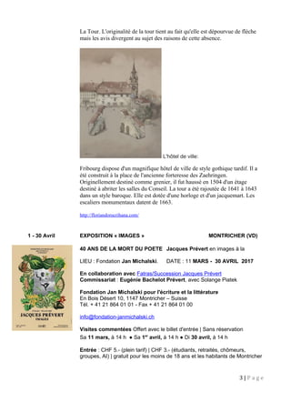 La Tour. L'originalité de la tour tient au fait qu'elle est dépourvue de flèche
mais les avis divergent au sujet des raisons de cette absence.
L'hôtel de ville:
Fribourg dispose d'un magnifique hôtel de ville de style gothique tardif. Il a
été construit à la place de l'ancienne forteresse des Zaehringen.
Originellement destiné comme grenier, il fut haussé en 1504 d'un étage
destiné à abriter les salles du Conseil. La tour a été rajoutée de 1641 à 1643
dans un style baroque. Elle est dotée d'une horloge et d'un jacquemart. Les
escaliers monumentaux datent de 1663.
http://floriandorucrihana.com/
1 - 30 Avril EXPOSITION « IMAGES » MONTRICHER (VD)
40 ANS DE LA MORT DU POETE Jacques Prévert en images à la
LIEU : Fondation Jan Michalski. DATE : 11 MARS - 30 AVRIL 2017
En collaboration avec Fatras/Succession Jacques Prévert
Commissariat : Eugénie Bachelot Prévert, avec Solange Piatek
Fondation Jan Michalski pour l'écriture et la littérature
En Bois Désert 10, 1147 Montricher – Suisse
Tél. + 41 21 864 01 01 - Fax + 41 21 864 01 00
info@fondation-janmichalski.ch
Visites commentées Offert avec le billet d'entrée | Sans réservation
Sa 11 mars, à 14 h ● Sa 1er
avril, à 14 h ● Di 30 avril, à 14 h
Entrée : CHF 5.- (plein tarif) | CHF 3.- (étudiants, retraités, chômeurs,
groupes, AI) | gratuit pour les moins de 18 ans et les habitants de Montricher
3 | P a g e
 
