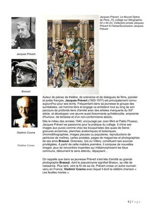 Jacques Prévert, Le Nouvel Opéra
de Paris, [?], collage sur lithographie,
62 x 44 cm, Collection privée Jacques
Prévert © Fatras/Succession Jacques
Prévert
Jacques Prévert
Brassaï
Vladimir Cosma
Vladimir Cosma
Auteur de pièces de théâtre, de scénarios et de dialogues de films, parolier
et poète français, Jacques Prévert (1900-1977) est principalement connu
aujourd'hui pour ses écrits. Fréquentant dans sa jeunesse le groupe des
surréalistes, cet homme libre et engagé va entretenir tout au long de son
parcours de profonds liens d'amitié avec des artistes marquants du XXe
siècle, et développer une œuvre aussi foisonnante qu'hétéroclite, empreinte
d'humour, de fantaisie et d'un non-conformisme absolu.
Dès le milieu des années 1940, encouragé par Joan Miró et Pablo Picasso,
Jacques Prévert se passionne pour la pratique du collage. Il chine ses
images aux puces comme chez les bouquinistes des quais de Seine :
gravures anciennes, planches anatomiques et botaniques,
chromolithographies, images pieuses ou populaires, reproductions de
peintures de maîtres, cartes postales, pages de magazines et photographies
de ses amis Brassaï, Doisneau, Izis ou Villers, constituent ses sources
privilégiées. A partir de cette matière première, il compose de nouvelles
images, jeux de rencontres inopinées qui métamorphosent les lieux
communs, détournent le sens attendu, dépaysent…
On rappelle que dans sa jeunesse Prévert s'est liée d'amitié au grande
photographe Brassaï, dont le pseudonyme signifiait Brasov, sa ville de
naissance. Plus tard, vers la fin de sa vie, Prévert croise un autre roumain
venu en France, Vladimir Cosma avec lequel il écrit la célèbre chanson «
Les feuilles mortes ».
4 | P a g e
 