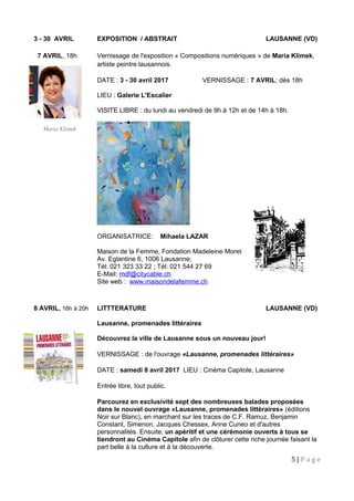 3 - 30 AVRIL EXPOSITION / ABSTRAIT LAUSANNE (VD)
7 AVRIL, 18h Vernissage de l'exposition « Compositions numériques » de Maria Klimek,
artiste peintre lausannois.
DATE : 3 - 30 avril 2017 VERNISSAGE : 7 AVRIL; dès 18h
LIEU : Galerie L'Escalier
VISITE LIBRE : du lundi au vendredi de 9h à 12h et de 14h à 18h.
ORGANISATRICE: Mihaela LAZAR
Maison de la Femme, Fondation Madeleine Moret
Av. Eglantine 6, 1006 Lausanne;
Tél: 021 323 33 22 ; Tél: 021 544 27 69
E-Mail: mdf@citycable.ch
Site web : www.maisondelafemme.ch
8 AVRIL, 16h à 20h LITTTERATURE LAUSANNE (VD)
Lausanne, promenades littéraires
Découvrez la ville de Lausanne sous un nouveau jour!
VERNISSAGE : de l'ouvrage «Lausanne, promenades littéraires»
DATE : samedi 8 avril 2017 LIEU : Cinéma Capitole, Lausanne
Entrée libre, tout public.
Parcourez en exclusivité sept des nombreuses balades proposées
dans le nouvel ouvrage «Lausanne, promenades littéraires» (éditions
Noir sur Blanc), en marchant sur les traces de C.F. Ramuz, Benjamin
Constant, Simenon, Jacques Chessex, Anne Cuneo et d'autres
personnalités. Ensuite, un apéritif et une cérémonie ouverts à tous se
tiendront au Cinéma Capitole afin de clôturer cette riche journée faisant la
part belle à la culture et à la découverte.
5 | P a g e
Maria Klimek
 