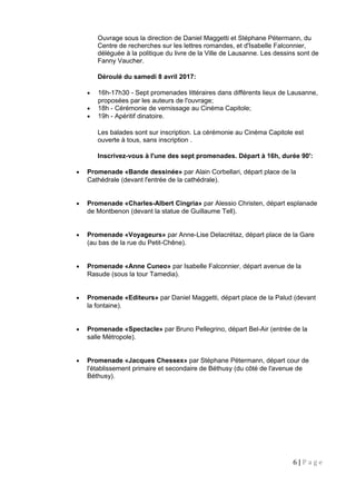 Ouvrage sous la direction de Daniel Maggetti et Stéphane Pétermann, du
Centre de recherches sur les lettres romandes, et d'Isabelle Falconnier,
déléguée à la politique du livre de la Ville de Lausanne. Les dessins sont de
Fanny Vaucher.
Déroulé du samedi 8 avril 2017:
• 16h-17h30 - Sept promenades littéraires dans différents lieux de Lausanne,
proposées par les auteurs de l'ouvrage;
• 18h - Cérémonie de vernissage au Cinéma Capitole;
• 19h - Apéritif dinatoire.
Les balades sont sur inscription. La cérémonie au Cinéma Capitole est
ouverte à tous, sans inscription .
Inscrivez-vous à l'une des sept promenades. Départ à 16h, durée 90':
• Promenade «Bande dessinée» par Alain Corbellari, départ place de la
Cathédrale (devant l'entrée de la cathédrale).
• Promenade «Charles-Albert Cingria» par Alessio Christen, départ esplanade
de Montbenon (devant la statue de Guillaume Tell).
• Promenade «Voyageurs» par Anne-Lise Delacrétaz, départ place de la Gare
(au bas de la rue du Petit-Chêne).
• Promenade «Anne Cuneo» par Isabelle Falconnier, départ avenue de la
Rasude (sous la tour Tamedia).
• Promenade «Editeurs» par Daniel Maggetti, départ place de la Palud (devant
la fontaine).
• Promenade «Spectacle» par Bruno Pellegrino, départ Bel-Air (entrée de la
salle Métropole).
• Promenade «Jacques Chessex» par Stéphane Pétermann, départ cour de
l'établissement primaire et secondaire de Béthusy (du côté de l'avenue de
Béthusy).
6 | P a g e
 
