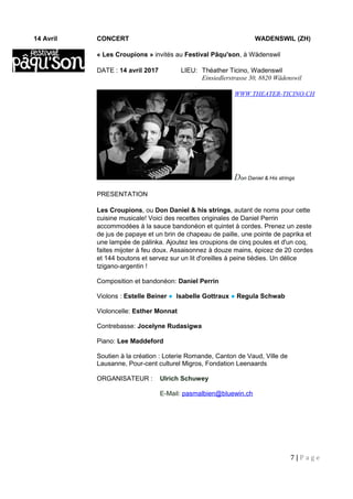 WWW.THEATER-TICINO.CH
14 Avril CONCERT WADENSWIL (ZH)
« Les Croupions » invités au Festival Pâqu'son, à Wädenswil
DATE : 14 avril 2017 LIEU: Théather Ticino, Wadenswil
Einsiedlerstrasse 30, 8820 Wädenswil
Don Daniel & His strings
PRESENTATION
Les Croupions, ou Don Daniel & his strings, autant de noms pour cette
cuisine musicale! Voici des recettes originales de Daniel Perrin
accommodées à la sauce bandonéon et quintet à cordes. Prenez un zeste
de jus de papaye et un brin de chapeau de paille, une pointe de paprika et
une lampée de pálinka. Ajoutez les croupions de cinq poules et d'un coq,
faites mijoter à feu doux. Assaisonnez à douze mains, épicez de 20 cordes
et 144 boutons et servez sur un lit d'oreilles à peine tièdies. Un délice
tzigano-argentin !
Composition et bandonéon: Daniel Perrin
Violons : Estelle Beiner ● Isabelle Gottraux ● Regula Schwab
Violoncelle: Esther Monnat
Contrebasse: Jocelyne Rudasigwa
Piano: Lee Maddeford
Soutien à la création : Loterie Romande, Canton de Vaud, Ville de
Lausanne, Pour-cent culturel Migros, Fondation Leenaards
ORGANISATEUR : Ulrich Schuwey
E-Mail: pasmalbien@bluewin.ch
7 | P a g e
 