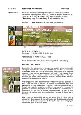 21 - 29 Avril EXPOSITION COLLECTIVE FRIBOURG
21 Avril, 18h30 Nous vous invitons au vernissage de l'exposition collective de peinture,
assemblage et photographie, autour de 7 créateurs : Magda Vacariu (RO),
Agata Secelean (RO), Radu Zéro (RO), Ioana Musinchevici (RO),
Thomas May (DE). Gabriel Roche (FR), Mihai Corneliu /RO).
Curateur : Ana Canpean (RO), historienne et critique d'art.
DATE S : 21 - 29 AVRIL 2017
Me, je, ve: 14-18h; Sa: 10h30-16h30; Di: fermé
VERNISSAGE: 21 AVRIL 2017, dès 18h30
LIEU : Galerie Cathédrale, Rue du Pont Suspendu 2, 1700 Fribourg
CRITIQUE - Ana Cânpean
L'exposition des artistes met en exergue leur création d'une incontestable
envergure internationale, avec leur problématique vue dans la perspective
image-texte. Il s'agit des travaux de peinture, d'assemblages et de graphique
gestuelle avec comme préoccupation de mettre en rapport forme,
configuration, signe et grafem. A travers les moyens plastiques utilisés, les
créations des artistes sont dynamiques prouvant l'assurance dans le contour
des traces occasionnées par le penel. .
Ces compositions aptes à communiquer l'atmosphère du lieu, recourent de
fois à une profusion de détails. Les artistes se confrontent avec cette
expressivité formelle, moderniste, poussée à l'apogée De l'abstraction, à
laquelle s'est substitué un certain mimétisme, une fois qu'on insère dans la
peinture de nouveaux réalismes issus des techniques traditionnelles de
représentations, soit des techniques photographiques, ou bien il quitte
fermement la surface pour une représentation ambigu de l'objet ou de
l'ambient.
Les travaux se soutiennent les uns les autres, leur fil rouge étant le
confinement d'une espace de compréhension, par de passages successifs
de couleurs de teintes claires vers de teintes foncées, et pour la plupart:
l'ocre dorée, l'ocre brun, l'ocre cuivré.
8 | P a g e
 