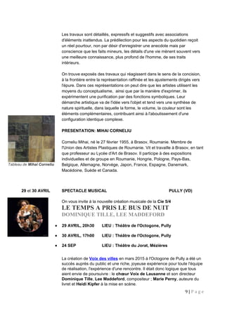 Tableau de Mihai Corneliu
Les travaux sont détaillés, expressifs et suggestifs avec associations
d'éléments inattendus. La prédilection pour les aspects du quotidien reçoit
un réel pourtour, non par désir d'enregistrer une anecdote mais par
conscience que les faits mineurs, les détails d'une vie mènent souvent vers
une meilleure connaissance, plus profond de l'homme, de ses traits
intérieurs.
On trouve exposés des travaux qui réagissent dans le sens de la concision,
à la frontière entre la représentation raffinée et les ajustements dirigés vers
l'épure. Dans ces représentations on peut dire que les artistes utilisent les
moyens du conceptualisme, ainsi que par la manière d'exprimer, ils
expérimentent une purification par des fonctions symboliques. Leur
démarche artistique va de l'idée vers l'objet et tend vers une synthèse de
nature spirituelle, dans laquelle la forme, le volume, la couleur sont les
éléments complémentaires, contribuant ainsi à l'aboutissement d'une
configuration identique complexe.
PRESENTATION: MIHAI CORNELIU
Corneliu Mihai, né le 27 février 1955, à Brasov, Roumanie. Membre de
l'Union des Artistes Plastiques de Roumanie. Vit et travaille à Brasov, en tant
que professeur au Lycée d'Art de Brasov. Il participe à des expositions
individuelles et de groupe en Roumanie, Hongrie, Pologne, Pays-Bas,
Belgique, Allemagne, Norvège, Japon, France, Espagne, Danemark,
Macédoine, Suède et Canada.
29 et 30 AVRIL SPECTACLE MUSICAL PULLY (VD)
On vous invite à la nouvelle création musicale de la Cie 5/4
LE TEMPS A PRIS LE BUS DE NUIT
DOMINIQUE TILLE, LEE MADDEFORD
• 29 AVRIL, 20h30 LIEU : Théâtre de l'Octogone, Pully
• 30 AVRIL, 17h00 LIEU : Théâtre de l'Octogone, Pully
• 24 SEP LIEU : Théâtre du Jorat, Mézières
La création de Voix des villes en mars 2015 à l'Octogone de Pully a été un
succès auprès du public et une riche, joyeuse expérience pour toute l'équipe
de réalisation, l'expérience d'une rencontre. Il était donc logique que tous
aient envie de poursuivre : le chœur Voix de Lausanne et son directeur
Dominique Tille, Lee Maddeford, compositeur ; Marie Perny, auteure du
livret et Heidi Kipfer à la mise en scène.
9 | P a g e
 