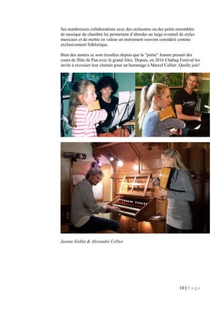 Ses nombreuses collaborations avec des orchestres ou des petits ensembles
de musique de chambre lui permettent d’aborder un large éventail de styles
musicaux et de mettre en valeur un instrument souvent considéré comme
exclusivement folklorique.
Bien des années se sont écoulées depuis que la "petite" Jeanne prenait des
cours de flûte de Pan avec le grand Alex. Depuis, en 2016 Chabag Festival les
invite à recroiser leur chemin pour un hommage à Marcel Cellier. Quelle joie!
Jeanne Gollut & Alexandre Cellier
10 | P a g e
 