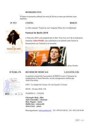 RETROSPECTIVE
D’autres évènements culturels du mois de février et mars qui méritent votre
attention.
25 FEV CINEMA BERLIN
Le film roumain "Touch me not" remporte l'Ours d'or à la Berlinale
Festival de Berlin 2018
L’Ours d'or 2018 a été remporté par le film "Touch me not" de la réalisatrice
roumaine Adina Pintilie, une exploration à mi-chemin entre fiction et
documentaire sur l'intimité et la sexualité.
Adina Pintilie
25 MARS, 17h RECHERCHE MEDICALE LAUSANNE (VD)
Le premier concert de l’association ACRISCO a mis à l’honneur les
compositions d’Astor Piazzola, sur des arrangements réalisés par
Alain Chavaillaz.
LIEU : Le temple de Crissier, Ch. du Casard 2, Crissier
DATE : 25 mars 2018, 17h
PIAZZOLLA - TANGOS
Christophe Rody - flûte
Alain Chavaillaz - clarinette
Marc Paquin - violon
Orfilia Saiz - violoncelle
Atena Carte - piano
Renseignements: www.acrisco.ch ; Tel : 079 614 00 62 ; Tél : 076 318 54 80
13 | P a g e
 
