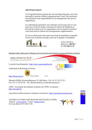 ARCH-Interculturel
C'est l'agenda helvéto-roumain des activités Interculturelles, une revue
mensuelle et gratuite, diffusée uniquement par E-mail. Par la présente,
nous déclinons toute responsabilité lors de changements faits par les
organisateurs.
Les informations présentées sont collectées une fois par mois et vous
trouverez à la fin de chaque événement le numéro de téléphone ou
d'E-mail de contact avec les organisateurs où vous pourrez confirmer
votre réservation et obtenir des renseignements supplémentaires.
Si vous ne désirez plus faire partie de la liste de distribution à laquelle
a été envoyé le présent message, merci de le signaler à l'expéditeur.
Quelques links utiles pour s'informer sur les activités Interculturels roumano-helvètes en Suisse:
Le portal Casa Romanilor : http://www.casa-romanilor.ch/
Ambassade de Roumanie en Suisse:
http://berna.mae.ro/
Mihaela FEHER, Kirchenfeldstrasse 78, 3005 Bern - Tél:+41 31 352 35 22 -
Fax:+41 31 352 64 55, Stv. Missionsleiterin, E-mail:berna@mae.ro
A/RO : Association des étudiants roumains de L'EPFL à Lausanne :
http://aro.epfl.ch/
Association moldo-roumaine «Eminescu» de Genève: http://association-eminescu.ch/
CENTRE CULTUREL ROUMAIN DE NEUCHATEL (CCRN)
Internet : www.ccrn.ch E-mail : info@ccrn.ch
M. Ionuţ Băncilă 076 266 57 06
16 | P a g e
Adrian Rachieru
Rédaction ARCH-I
T : 076 580 53 10
 