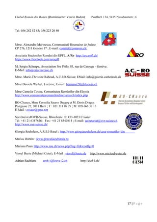 Clubul Român din Baden (Rumänischer Verein Baden) Postfach 134, 5415 Nussbaumen ; £
Tel: 056 282 52 83; 056 223 20 80
Mme. Alexandra Marinescu, Communauté Roumaine de Suisse
CP 276, 1211 Genève 17 ; E-mail: comitet@comrom.ch;
Asociatia Studentilor Români din EPFL, A/Ro http://aro.epfl.ch/
https://www.facebook.com/aroepfl
M. Sergiu Schnapp, Association Pro Philo, 83, rue de Carouge - Genève.
E-Mail: info@criccraccroc.ch
Mme. Marie-Christine Raboud, A.C.RO-Suisse; EMail: info@galerie-cathedrale.ch
Mme Daniela Weibel, Lucerne; E-mail: hermann29@bluewin.ch
Mme Camelia Costea, Comunitatea Românilor din Elvetia
http://www.comunitatearomanilordinelvetia.ch/index.php
RO-Chance, Mme Cornelia Saurer Dragoş et M. Dorin Dragoş
Postgasse 22, 3011 Bern ; T : 031 311 09 29 ; M: 078 666 37 13
E-Mail : cosaur@gmx.net
Secrétariat d'OVR-Suisse, Blancherie 12, CH-1023 Crissier
Tél: +41 21 6347626 ; Fax: +41 21 6349814 ; E-mail: secretariat@ovr-suisse.ch
http://www.ovr-suisse.ch/
Giorgia Seeholzer, A.R.E.I-Basel : http://www.giorgiaseeholzer.ch/casa-romanilor-din-elvetia/
Marius Dobrin : www.pravaliaculturala.ro
Mariana Paun http://www.rou.ch/news.php?lng=fr&tconfig=0
Viorel Baetu (Michael Cutui), E-Mail : viorel@baetu.de http://www.michael-cutui.de
Adrian Rachieru arch-i@louve12.ch http://cie54.ch/
17 | P a g e
 