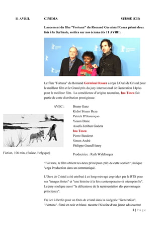 11 AVRIL CINEMA SUISSE (CH)
Lancement du film "Fortuna" du Romand Germinal Roaux primé deux
fois à la Berlinale, sortira sur nos écrans dès 11 AVRIL.
Le film "Fortuna" du Romand Germinal Roaux a reçu L'Ours de Cristal pour
le meilleur film et le Grand prix du jury international de Generation 14plus
pour le meilleur film. La comédienne d’origine roumaine, Ina Tosca fait
partie de cette distribution prestigieuse.
AVEC : Bruno Ganz
Kidist Siyum Beza
Patrick D'Assumçao
Yoann Blanc
Assefa Zerihun Gudeta
Ina Tosca
Pierre Banderet
Simon André
Philippe Grand'Henry
Productrice : Ruth Waldburger
"Fait rare, le film obtient les deux principaux prix de cette section", indique
Vega Production dans un communiqué.
L'Ours de Cristal a été attribué à ce long-métrage coproduit par la RTS pour
ses "images fortes" et "une histoire à la fois contemporaine et intemporelle".
Le jury souligne aussi "la délicatesse de la représentation des personnages
principaux".
En lice à Berlin pour un Ours de cristal dans la catégorie "Generation",
"Fortuna", filmé en noir et blanc, raconte l'histoire d'une jeune adolescente
4 | P a g e
Fiction, 106 min, (Suisse, Belgique)
 