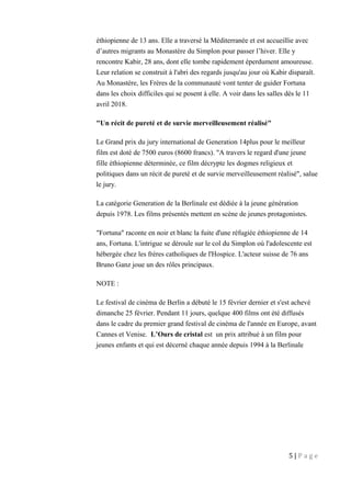 éthiopienne de 13 ans. Elle a traversé la Méditerranée et est accueillie avec
d’autres migrants au Monastère du Simplon pour passer l’hiver. Elle y
rencontre Kabir, 28 ans, dont elle tombe rapidement éperdument amoureuse.
Leur relation se construit à l'abri des regards jusqu'au jour où Kabir disparaît.
Au Monastère, les Frères de la communauté vont tenter de guider Fortuna
dans les choix difficiles qui se posent à elle. A voir dans les salles dès le 11
avril 2018.
"Un récit de pureté et de survie merveilleusement réalisé"
Le Grand prix du jury international de Generation 14plus pour le meilleur
film est doté de 7500 euros (8600 francs). "A travers le regard d'une jeune
fille éthiopienne déterminée, ce film décrypte les dogmes religieux et
politiques dans un récit de pureté et de survie merveilleusement réalisé", salue
le jury.
La catégorie Generation de la Berlinale est dédiée à la jeune génération
depuis 1978. Les films présentés mettent en scène de jeunes protagonistes.
"Fortuna" raconte en noir et blanc la fuite d'une réfugiée éthiopienne de 14
ans, Fortuna. L'intrigue se déroule sur le col du Simplon où l'adolescente est
hébergée chez les frères catholiques de l'Hospice. L'acteur suisse de 76 ans
Bruno Ganz joue un des rôles principaux.
NOTE :
Le festival de cinéma de Berlin a débuté le 15 février dernier et s'est achevé
dimanche 25 février. Pendant 11 jours, quelque 400 films ont été diffusés
dans le cadre du premier grand festival de cinéma de l'année en Europe, avant
Cannes et Venise. L’Ours de cristal est un prix attribué à un film pour
jeunes enfants et qui est décerné chaque année depuis 1994 à la Berlinale
5 | P a g e
 
