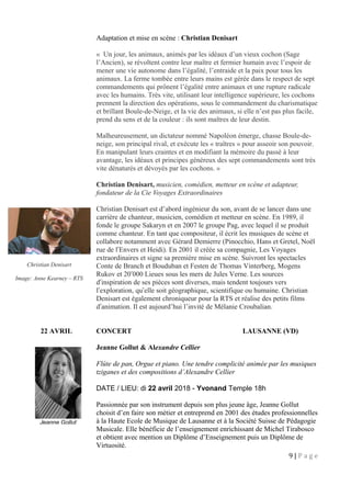 Adaptation et mise en scène : Christian Denisart
« Un jour, les animaux, animés par les idéaux d’un vieux cochon (Sage
l’Ancien), se révoltent contre leur maître et fermier humain avec l’espoir de
mener une vie autonome dans l’égalité, l’entraide et la paix pour tous les
animaux. La ferme tombée entre leurs mains est gérée dans le respect de sept
commandements qui prônent l’égalité entre animaux et une rupture radicale
avec les humains. Très vite, utilisant leur intelligence supérieure, les cochons
prennent la direction des opérations, sous le commandement du charismatique
et brillant Boule-de-Neige, et la vie des animaux, si elle n’est pas plus facile,
prend du sens et de la couleur : ils sont maîtres de leur destin.
Malheureusement, un dictateur nommé Napoléon émerge, chasse Boule-de-
neige, son principal rival, et exécute les « traîtres » pour asseoir son pouvoir.
En manipulant leurs craintes et en modifiant la mémoire du passé à leur
avantage, les idéaux et principes généreux des sept commandements sont très
vite dénaturés et dévoyés par les cochons. »
Christian Denisart, musicien, comédien, metteur en scène et adapteur,
fondateur de la Cie Voyages Extraordinaires
Christian Denisart est d’abord ingénieur du son, avant de se lancer dans une
carrière de chanteur, musicien, comédien et metteur en scène. En 1989, il
fonde le groupe Sakaryn et en 2007 le groupe Pag, avec lequel il se produit
comme chanteur. En tant que compositeur, il écrit les musiques de scène et
collabore notamment avec Gérard Demierre (Pinocchio, Hans et Gretel, Noël
rue de l Envers et Heidi). En 2001 il créée sa compagnie, Les Voyagesʹ
extraordinaires et signe sa première mise en scène. Suivront les spectacles
Conte de Branch et Bouduban et Festen de Thomas Vinterberg, Mogens
Rukov et 20 000 Lieues sous les mers de Jules Verne. Les sourcesʹ
d inspiration de ses pièces sont diverses, mais tendent toujours versʹ
l exploration, qu elle soit géographique, scientifique ou humaine. Christianʹ ʹ
Denisart est également chroniqueur pour la RTS et réalise des petits films
d animation. Il est aujourd’hui l’invité de Mélanie Croubalian.ʹ
22 AVRIL CONCERT LAUSANNE (VD)
Jeanne Gollut & Alexandre Cellier
Flûte de pan, Orgue et piano. Une tendre complicité animée par les musiques
tziganes et des compositions d’Alexandre Cellier
DATE / LIEU: di 22 avril 2018 - Yvonand Temple 18h
Passionnée par son instrument depuis son plus jeune âge, Jeanne Gollut
choisit d’en faire son métier et entreprend en 2001 des études professionnelles
à la Haute Ecole de Musique de Lausanne et à la Société Suisse de Pédagogie
Musicale. Elle bénéficie de l’enseignement enrichissant de Michel Tirabosco
et obtient avec mention un Diplôme d’Enseignement puis un Diplôme de
Virtuosité.
9 | P a g e
Christian Denisart
Image: Anne Kearney – RTS
Jeanne Gollut
 