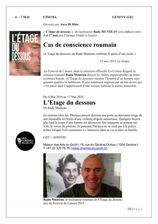 10 | P a g e
4 – 7 MAI CINEMA GENEVE (GE)
Envoyée par Anca Di Maio
« L’étage du dessous », du réalisateur Radu MUNTEAN sera diffiusé entre
4 et 17 mai aux Cinémas Grüttli à Genève
Cas de conscience roumain
«L’Etage du dessous» de Radu Muntean confirme le génie d’une école »
15 mai 2015, Le Temps
Au Festival de Cannes, dans la sélection officielle Un Certain Regard, le
cinéaste roumain Radu Muntean détecte les failles imperceptibles de notre
existence banale. «L’Étage du dessous» raconte l’histoire d’un homme sans
grandes qualités ni faiblesses. Il sera lentement englouti par un fait divers qui
s’est passé dans l’appartement d’une voisine habitant le même immeuble.
Du 4 Mai 2016 au 17 Mai 2016
L'Etage du dessous
De Radu Muntean
En rentrant chez lui, Pătrașcu perçoit derrière une porte au deuxième étage de
son immeuble les bruits d’une violente dispute amoureuse. Quelques heures
plus tard le corps d’une femme est découvert. Ses soupçons se portent sur
Vali, le voisin du premier. Et pourtant Pătrașcu ne se rend pas à la police...
même lorsque Vali commence à s’immiscer dans sa vie et dans sa famille.
LIEU / ADRESSE
Maison des Arts du Grütli | 16, rue du Général-Dufour | 1204 Genève |
T +41 22 320 78 78 | www.cinemas-du-grutli.ch
Radu Muntean, le réalisateur roumain de L'Etage du dessous
lors du Festival de Cannes 2015.
 