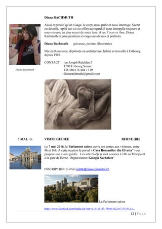 12 | P a g e
Diana RACHMUTH
Aussi expressif qu'un visage, le corps nous parle et nous interroge. Secret
ou dévoilé, replié sur soi ou offert au regard, il nous interpelle toujours et
nous renvoie au plus secret de notre âme. Avec Corps et Âme, Diana
Rachmuth expose peintures et esquisses de nus et portraits.
Diana Rachmuth graveuse, peintre, illustratrice
Née en Roumanie, diplômée en architecture, habite et travaille à Fribourg
depuis 1982.
CONTACT : rue Joseph Reichlen 3
1700 Fribourg Suisse
Tél. 004176 404 13 05
dianarachmuth@gmail.com
7 MAI, 10h VISITE GUIDEE BERNE (BE)
Le 7 mai 2016, le Parlament suisse ouvre ses portes aux visiteurs, entre
9h et 16h. A cette ocasion le portal « Casa Romanilor din Elvetia” vous
propose une visite guidée. Les intéréssé(e)s sont conviés à 10h au Meetpoint
à la gare de Berne- Organizateur: Giorgia Seeholzer
INSCRIPTION: E-mail politik@casa-romanilor.ch
Le Parlement suisse
https://www.facebook.com/media/set/?set=a.10153347178840152.1073741912.1...
Diana Rachmuth
 