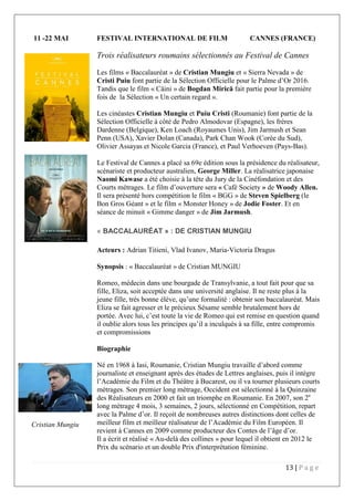13 | P a g e
11 -22 MAI FESTIVAL INTERNATIONAL DE FILM CANNES (FRANCE)
Trois réalisateurs roumains sélectionnés au Festival de Cannes
Les films « Baccalauréat » de Cristian Mungiu et « Sierra Nevada » de
Cristi Puiu font partie de la Sélection Officielle pour le Palme d’Or 2016.
Tandis que le film « Câini » de Bogdan Mirică fait partie pour la première
fois de la Sélection « Un certain regard ».
Les cinéastes Cristian Mungiu et Puiu Cristi (Roumanie) font partie de la
Sélection Officielle à côté de Pedro Almodovar (Espagne), les frères
Dardenne (Belgique), Ken Loach (Royaumes Unis), Jim Jarmush et Sean
Penn (USA), Xavier Dolan (Canada), Park Chan Wook (Corée du Sud),
Olivier Assayas et Nicole Garcia (France), et Paul Verhoeven (Pays-Bas).
Le Festival de Cannes a placé sa 69e édition sous la présidence du réalisateur,
scénariste et producteur australien, George Miller. La réalisatrice japonaise
Naomi Kawase a été choisie à la tête du Jury de la Cinéfondation et des
Courts métrages. Le film d’ouverture sera « Café Society » de Woody Allen.
Il sera présenté hors compétition le film « BGG » de Steven Spielberg (le
Bon Gros Géant » et le film « Monster Honey » de Jodie Foster. Et en
séance de minuit « Gimme danger » de Jim Jarmush.
« BACCALAURÉAT » : DE CRISTIAN MUNGIU
Acteurs : Adrian Titieni, Vlad Ivanov, Maria-Victoria Dragus
Synopsis : « Baccalauréat » de Cristian MUNGIU
Romeo, médecin dans une bourgade de Transylvanie, a tout fait pour que sa
fille, Eliza, soit acceptée dans une université anglaise. Il ne reste plus à la
jeune fille, très bonne élève, qu’une formalité : obtenir son baccalauréat. Mais
Eliza se fait agresser et le précieux Sésame semble brutalement hors de
portée. Avec lui, c’est toute la vie de Romeo qui est remise en question quand
il oublie alors tous les principes qu’il a inculqués à sa fille, entre compromis
et compromissions
Biographie
Né en 1968 à Iasi, Roumanie, Cristian Mungiu travaille d’abord comme
journaliste et enseignant après des études de Lettres anglaises, puis il intègre
l’Académie du Film et du Théâtre à Bucarest, ou il va tourner plusieurs courts
métrages. Son premier long métrage, Occident est sélectionné à la Quinzaine
des Réalisateurs en 2000 et fait un triomphe en Roumanie. En 2007, son 2e
long métrage 4 mois, 3 semaines, 2 jours, sélectionné en Compétition, repart
avec la Palme d’or. Il reçoit de nombreuses autres distinctions dont celles de
meilleur film et meilleur réalisateur de l’Académie du Film Européen. Il
revient à Cannes en 2009 comme producteur des Contes de l’âge d’or.
Il a écrit et réalisé « Au-delà des collines » pour lequel il obtient en 2012 le
Prix du scénario et un double Prix d'interprétation féminine.
Cristian Mungiu
 
