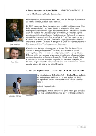 14 | P a g e
« Sierra Nevada » de Puiu CRISTI SELECTION OFFICIELLE
• Avec Mini Branescu, Bogdan Dumitrache... •
Grande première en compétition pour Cristi Puiu, fer de lance du renouveau
du cinéma roumain, avec un drame familial.
En 2005, La mort de Dante Lazarescu, tragi-comédie politique signée Cristi
Puiu, remporte le Prix Un Certain Regard et marque du même coup,
l'émergence d'une nouvelle vague du cinéma roumain. La Palme d'or obtenue
deux ans plus tard par Cristian Mungiu avec 4 mois, 3 semaines, 2 jours
entérinera définitivement la chose (le réalisateur est d'ailleurs à nouveau en
compétition cette année avec Baccalauréat). Si Cristi Puiu est revenu sur la
Croisette avec Aurora, en 2010 (Un Certain Regard) et en séance spéciale
avec le film collectif Les ponts de Sarajevo, en 2014, il n'a jamais présenté de
film en compétition. Tensions, passions et rancœurs
Contrairement à ce que laisse supposer le titre du film, l'action de Sierra
Nevada se passe principalement à Bucarest. Nous suivons un brillant
neurologiste au faîte de sa carrière, tout juste revenu d'un voyage à Paris.
Il doit se rendre chez sa mère, accompagné de sa femme, afin de participer à
une commémoration en l'honneur de son père décédé un an plus tôt. Selon
Cristi Puiu, ce film aux allures de "requiem" est l'occasion d'explorer les
tensions, les passions et les rancœurs qui tissent les liens familiaux. Le héros
de cette histoire est incarné par Mimi Branescu.
« Câini » de Bogdan Mirică SELECTION UN CERTAIN REGARD
Scénariste et, parfois, réalisateur de la série Umbre, Bogdan Mirica réalise ici
son premier long métrage pour le cinéma. C’est donc logique qu’il soit
sélectionné pour la première fois au Festival de Cannes dans la Sélection
« Un certain regard ».
Synopsis « Câini » de Bogdan Mirică
La mort de son grand père, Roman hérite de ses terres. Alors qu’il décide de
s’y installer, il fait face à une famille mafieuse qui va tout faire pour les lui
subtiliser.Bogdan Mirica
Puiu Cristi
Mimi Branescu
 