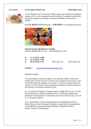 16 | P a g e
13 -15 MAI FANTAISIE MUSICALE MONTHEY (VS)
La Cie Mezza-Luna est de retour à Malévoz pour une résidence de quelques
semaines. Elle y crée un spectacle musical autour d’un quatuor joyeusement
décalé qui compose un mélange de chansons acidulées et de douceurs
épicées.
LA CIE MEZZA-LUNA présente « TIRAMISU », une fantaisie musicale
MALEVOZ QUARTIER CULTUREL
RTE DE MORGINS 10, CH — 1870 MONTHEY (VS)
Ve 13 MAI, à 20h
Sa 14 MAI, à 19h
Di 15 MAI, à 17h Plein Tarif: 30.- Tarif réduit: 20.-
E-MAIL : contact@malevizquartierculturel.ch
PRESENTATION
C’est une fantaisie musicale à quatre voix, faite pour oublier la fureur du
monde. Elle s’écoute le nez en l’air pour mieux donner du sens à tout ce que
l’on oublie parfois de regarder, de savourer : les délicieux petits instants, le
sel de la vie et le tiramisù. Sous des apparences légères, le spectacle porte le
rire profond et les larmes au bord des yeux.
Il y a une forme de légèreté et de grâce dans le simple fait d’exister, au-delà
des occupations, au-delà des sentiments forts, au-delà des engagements
politiques et de tous ordres. Ce petit plus qui nous est donné à tous : le sel de
la vie. Françoise Héritier
Avec Heidi Kipfer, Germana Mastropasqua, Lee Maddeford & Xavier
Rebut, Mise en scène Dominique Bourquin, Compositions & arrangements
Lee Maddeford, Lumière Dominique Dardant, Maquillage Malika
Stahli, Costumes Claude Rueger
 