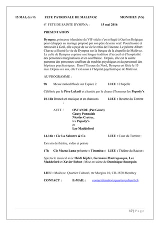 17 | P a g e
15 MAI, dès 9h FETE PATRONALE DE MALEVOZ MONTHEY (VS)
6e
FETE DE SAINTE DYMPNA : 15 mai 2016
PRESENTATION
Dympna, princesse irlandaise du VIIè
siècle s’est réfugié à Geel en Belgique
pour échapper au mariage proposé par son père devenu veuf. Pourchassée et
retrouvée à Geel, elle a payé de sa vie le refus de l’inceste. Le peintre Albert
Chavaz a illustré la vie de Dympna sur la fresque de la chapelle de Malévoz.
Le culte de Dympna exprime une longue tradition d’accueil et d’hospitalité
des personnes marginalisées et en souffrance. Depuis, elle est la sainte
patronne des personnes souffrant de troubles psychiques et du personnel des
hôpitaux psychiatriques. Dans l’Europe du Nord, Dympna est fêtée le 15
mai. Depuis six ans, elle l’est aussi à l’hôpital psychiatrique de Malévoz.
AU PROGRAMME :
9h Messe radiodiffusée sur Espace 2 LIEU : Chapelle
Célébrée par le Père Lukadi et chantée par le chœur d’hommes les Popody’s
10-14h Brunch en musique et en chansons LIEU : Buvette du Torrent
:
AVEC : OSTANDE (Pat Genet)
Gausy Ponnaiah
Nicolas Crettex,
les Popody’s
et
Lee Maddeford
14-16h : Cie La Saburre & Co LIEU : Cour du Torrent :
Extraits de théâtre, vidéo et poésie
17h Cie Mezza Luna présente « Tiramisu » LIEU : Théâtre du Raccot :
Spectacle musical avec Heidi Kipfer, Germana Mastropasqua, Lee
Maddeford et Xavier Rebut ; Mise en scène de Dominique Bourquin
LIEU : Malévoz Quartier Culturel, rte Morgins 10, CH-1870 Monthey
CONTACT : E-MAIL : contact@malevizquartierculturel.ch
 