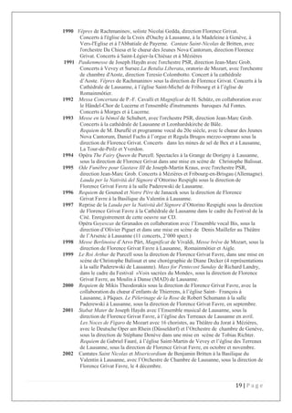 19 | P a g e
1990 Vêpres de Rachmaninov, soliste Nicolai Gedda, direction Florence Grivat.
Concerts à l'église de la Croix d'Ouchy à Lausanne, à la Madeleine à Genève, à
Vers-l'Eglise et à l'Abbatiale de Payerne. Cantate Saint-Nicolas de Britten, avec
l'orchestre Da Chiesa et le chœur des Jeunes Nova Cantorum, direction Florence
Grivat. Concerts à Saint-Légier-la Chiésaz et à Mézières
1991 Paukenmesse de Joseph Haydn avec l'orchestre PSR, direction Jean-Marc Grob.
Concerts à Vevey et Sursee.La Betulia Liberata, oratorio de Mozart, avec l'orchestre
de chambre d'Aoste, direction Teresio Colombotto. Concert à la cathédrale
d’Aoste. Vêpres de Rachmaninov sous la direction de Florence Grivat. Concerts à la
Cathédrale de Lausanne, à l’église Saint-Michel de Fribourg et à l’église de
Romainmôtier.
1992 Messa Concertata de P.-F. Cavalli et Magnificat de H. Schütz, en collaboration avec
le Händel-Chor de Lucerne et l'ensemble d'instruments baroques Ad Fontes.
Concerts à Morges et à Lucerne.
1993 Messe en la bémol de Schubert, avec l'orchestre PSR, direction Jean-Marc Grob.
Concerts à la cathédrale de Lausanne et Leonhardskirche de Bâle.
Requiem de M. Duruflé et programme vocal du 20e siècle, avec le chœur des Jeunes
Nova Cantorum, Daniel Fuchs à l’orgue et Regula Brugos mezzo-soprano sous la
direction de Florence Grivat. Concerts dans les mines de sel de Bex et à Lausanne,
La Tour-de-Peilz et Yverdon.
1994 Opéra The Fairy Queen de Purcell. Spectacles à la Grange de Dorigny à Lausanne,
sous la direction de Florence Grivat dans une mise en scène de Christophe Balissat.
1995 Ode Funèbre pour Gustave III de Joseph-Martin Kraus, avec l'orchestre PSR,
direction Jean-Marc Grob. Concerts à Mézières et Fribourg-en-Brisgau (Allemagne).
Lauda per la Natività del Signore d’Ottorino Respighi sous la direction de
Florence Grivat Favre à la salle Paderewski de Lausanne.
1996 Requiem de Gounod et Notre Père de Janacek sous la direction de Florence
Grivat Favre à la Basilique du Valentin à Lausanne.
1997 Reprise de la Lauda per la Natività del Signore d’Ottorino Respighi sous la direction
de Florence Grivat Favre à la Cathédrale de Lausanne dans le cadre du Festival de la
Cité. Enregistrement de cette oeuvre sur CD.
Opéra Goyescas de Granados en collaboration avec l’Ensemble vocal Bis, sous la
direction d’Olivier Piguet et dans une mise en scène de Denis Maillefer au Théâtre
de l’Arsenic à Lausanne (11 concerts, 2’000 spect.)
1998 Messe Berlinoise d’Arvo Pärt, Magnificat de Vivaldi, Messe brève de Mozart, sous la
direction de Florence Grivat Favre à Lausanne, Romainmôtier et Aigle.
1999 Le Roi Arthur de Purcell sous la direction de Florence Grivat Favre, dans une mise en
scène de Christophe Balissat et une chorégraphie de Diane Decker (4 représentations
à la salle Paderewski de Lausanne). Mass for Pentecost Sunday de Richard Landry,
dans le cadre du Festival «Voix sacrées du Monde», sous la direction de Florence
Grivat Favre, au Moulin à Danse (MAD) de Lausanne.
2000 Requiem de Mikis Theodorakis sous la direction de Florence Grivat Favre, avec la
collaboration du chœur d’enfants de Thierrens, à l’église Saint- François à
Lausanne, à Pâques. Le Pèlerinage de la Rose de Robert Schumann à la salle
Paderewski à Lausanne, sous la direction de Florence Grivat Favre, en septembre.
2001 Stabat Mater de Joseph Haydn avec l’Ensemble musical de Lausanne, sous la
direction de Florence Grivat Favre, à l’église des Terreaux de Lausanne en avril.
Les Noces de Figaro de Mozart avec 16 choristes, au Théâtre du Jorat à Mézières,
avec le Deutsche Oper am Rhein (Düsseldorf) et l’Orchestre de chambre de Genève,
sous la direction de Stéphane Denève dans une mise en scène de Tobias Richter.
Requiem de Gabriel Fauré, à l’église Saint-Martin de Vevey et l’église des Terreaux
de Lausanne, sous la direction de Florence Grivat Favre, en octobre et novembre.
2002 Cantates Saint Nicolas et Misericordium de Benjamin Britten à la Basilique du
Valentin à Lausanne, avec l’Orchestre de Chambre de Lausanne, sous la direction de
Florence Grivat Favre, le 4 décembre.
 