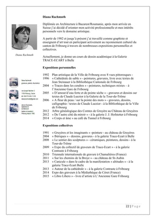 22 | P a g e
Diana Rachmuth
Diplômée en Architecture à Bucarest/Roumanie, après mon arrivée en
Suisse j’ai décidé d’orienter mon activité professionnelle et mes intérêts
personnels vers le domaine artistique.
A partir de 1982 et jusqu’à présent j’ai travaillé comme graphiste et
enseignent d’art tout en participant activement au rayonnement culturel du
canton de Fribourg à travers de nombreuses expositions personnelles et
collectives.
Actuellement, je donne un cours de dessin académique à la Galerie
TRACE-ECART à Bulle
Expositions personnelles
1992 Plan artistique de la Ville de Fribourg avec 8 vues pittoresques -
1996 « Cathédrale de sable » - peintures, gravures, livre avec textes de
Jean Steinauer à la Bibliothèque Cantonale de Fribourg
2004 « Traces dans les cendres » - peintures, techniques mixtes – à
l’Ancienne Gare de Fribourg
2005 « D’amour/d’eau forte et de pointe sèche » - gravures et dessins sur
textes de Claude Luezior à la Galerie de la Tour-de-Trême
2006 « A fleur de peau / sur la pointe des mots » - gravures, dessins,
calligraphie / textes de Claude Luezior - à la Bibliothèque de la Ville
de Fribourg
2012 Arbre généalogique des Comtes de Gruyère au Château de Gruyères
2012 « De l’autre côté du miroir » - à la galerie J. J. Hofstetter à Fribourg
2014 « Corps et âme » au café du Tunnel à Fribourg
Diana Rachmuth
Expositions collectives
1991 « Gruyères et les imaginants » -peinture - au château de Gruyères
2004 « Ibériques » - dessins, gravures - à la galerie Trace-Ecart à Bulle
2008 « Le sentier des sculptures » - céramiques, peintures, dessins - à la
Tour-de-Trême
2009 « Expo du collectif de graveurs de Trace-Ecart » - à la galerie
Contraste à Fribourg
2010 Triennale internationale de gravure à Chamalières (France)
2011 « Sur les chemins de la Broye » - au château de St-Aubin
2013 « Canicule » dans le cadre de la manifestation « altitudes » - à la
galerie Trace-Ecart Bulle
2013 « Autour de la cathédrale » - à la galerie Contraste à Fribourg
2014 Expo des graveurs à la Médiathèque de Céret (France)
2015 « Libro Libero » - livre d’artiste à L’Ancienne Gare Fribourg
Diana Rachmuth
 