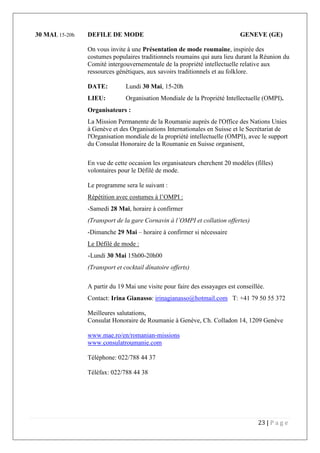 23 | P a g e
30 MAI, 15-20h DEFILE DE MODE GENEVE (GE)
On vous invite à une Présentation de mode roumaine, inspirée des
costumes populaires traditionnels roumains qui aura lieu durant la Réunion du
Comité intergouvernementale de la propriété intellectuelle relative aux
ressources génétiques, aux savoirs traditionnels et au folklore.
DATE: Lundi 30 Mai, 15-20h
LIEU: Organisation Mondiale de la Propriété Intellectuelle (OMPI).
Organisateurs :
La Mission Permanente de la Roumanie auprès de l'Office des Nations Unies
à Genève et des Organisations Internationales en Suisse et le Secrétariat de
l'Organisation mondiale de la propriété intellectuelle (OMPI), avec le support
du Consulat Honoraire de la Roumanie en Suisse organisent,
En vue de cette occasion les organisateurs cherchent 20 modèles (filles)
volontaires pour le Défilé de mode.
Le programme sera le suivant :
Répétition avec costumes à l’OMPI :
-Samedi 28 Mai, horaire à confirmer
(Transport de la gare Cornavin à l’OMPI et collation offertes)
-Dimanche 29 Mai – horaire à confirmer si nécessaire
Le Défilé de mode :
-Lundi 30 Mai 15h00-20h00
(Transport et cocktail dînatoire offerts)
A partir du 19 Mai une visite pour faire des essayages est conseillée.
Contact: Irina Gianasso: irinagianasso@hotmail.com T: +41 79 50 55 372
Meilleures salutations,
Consulat Honoraire de Roumanie à Genève, Ch. Colladon 14, 1209 Genève
www.mae.ro/en/romanian-missions
www.consulatroumanie.com
Téléphone: 022/788 44 37
Téléfax: 022/788 44 38
 