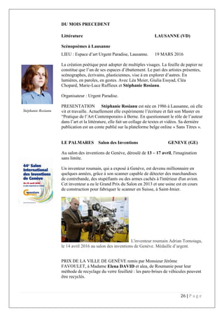26 | P a g e
DU MOIS PRECEDENT
Littérature LAUSANNE (VD)
Scénopoèmes à Lausanne
LIEU : Espace d’art Urgent Paradise, Lausanne. 19 MARS 2016
La création poétique peut adopter de multiples visages. La feuille de papier ne
constitue que l’un de ses espaces d’ébattement. Le pari des artistes présentes,
scénographes, écrivains, plasticiennes, vise à en explorer d’autres. En
lumières, en paroles, en gestes. Avec Léa Meier, Giulia Essyad, Cléa
Chopard, Marie-Luce Ruffieux et Stéphanie Rosianu.
Organisateur : Urgent Paradise.
PRESENTATION Stéphanie Rosianu est née en 1986 à Lausanne, où elle
vit et travaille. Actuellement elle expérimente l’écriture et fait son Master en
“Pratique de l’Art Contemporain» à Berne. En questionnant le rôle de l’auteur
dans l’art et la littérature, elle fait un collage de textes et vidéos. Sa dernière
publication est un conte publié sur la plateforme belge online « Sans Titres ».
LE PALMARES Salon des Inventions GENEVE (GE)
Au salon des inventions de Genève, déroulé de 13 – 17 avril, l'imagination
est sans limite.
Un inventeur roumain, qui a exposé à Genève, est devenu millionnaire en
quelques années, grâce à son scanner capable de détecter des marchandises
de contrebande, des stupéfiants ou des armes cachés à l'intérieur d'un avion.
Cet inventeur a eu le Grand Prix du Salon en 2013 et une usine est en cours
de construction pour fabriquer le scanner en Suisse, à Saint-Imier.
L'inventeur roumain Adrian Tomoiaga,
le 14 avril 2016 au salon des inventions de Genève. Médaille d’argent.
PRIX DE LA VILLE DE GENÈVE remis par Monsieur Jérôme
FAVOULET, à Madame Elena DAVID et alea, de Roumanie pour leur
méthode de recyclage du verre feuilleté : les pare-brises de véhicules peuvent
être recyclés.
Stéphanie Rosianu
 