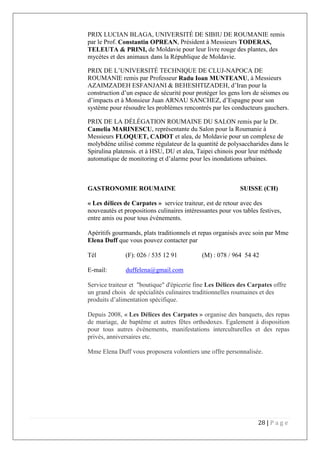 28 | P a g e
PRIX LUCIAN BLAGA, UNIVERSITÉ DE SIBIU DE ROUMANIE remis
par le Prof. Constantin OPREAN, Président à Messieurs TODERAS,
TELEUTA & PRINI, de Moldavie pour leur livre rouge des plantes, des
mycètes et des animaux dans la République de Moldavie.
PRIX DE L’UNIVERSITÉ TECHNIQUE DE CLUJ-NAPOCA DE
ROUMANIE remis par Professeur Radu Ioan MUNTEANU, à Messieurs
AZAIMZADEH ESFANJANI & BEHESHTIZADEH, d’Iran pour la
construction d’un espace de sécurité pour protéger les gens lors de séismes ou
d’impacts et à Monsieur Juan ARNAU SANCHEZ, d’Espagne pour son
système pour résoudre les problèmes rencontrés par les conducteurs gauchers.
PRIX DE LA DÉLÉGATION ROUMAINE DU SALON remis par le Dr.
Camelia MARINESCU, représentante du Salon pour la Roumanie à
Messieurs FLOQUET, CADOT et alea, de Moldavie pour un complexe de
molybdène utilisé comme régulateur de la quantité de polysaccharides dans le
Spirulina platensis. et à HSU, DU et alea, Taipei chinois pour leur méthode
automatique de monitoring et d’alarme pour les inondations urbaines.
GASTRONOMIE ROUMAINE SUISSE (CH)
« Les délices de Carpates » service traiteur, est de retour avec des
nouveautés et propositions culinaires intéressantes pour vos tables festives,
entre amis ou pour tous événements.
Apéritifs gourmands, plats traditionnels et repas organisés avec soin par Mme
Elena Duff que vous pouvez contacter par
Tél (F): 026 / 535 12 91 (M) : 078 / 964 54 42
E-mail: duffelena@gmail.com
Service traiteur et "boutique" d'épicerie fine Les Délices des Carpates offre
un grand choix de spécialités culinaires traditionnelles roumaines et des
produits d’alimentation spécifique.
Depuis 2008, « Les Délices des Carpates » organise des banquets, des repas
de mariage, de baptême et autres fêtes orthodoxes. Egalement à disposition
pour tous autres événements, manifestations interculturelles et des repas
privés, anniversaires etc.
Mme Elena Duff vous proposera volontiers une offre personnalisée.
 