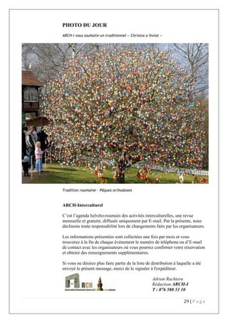 29 | P a g e
PHOTO DU JOUR
ARCH-I vous souhaite un traditionnel « Christos a înviat »
Tradition roumaine – Pâques orthodoxes
ARCH-Interculturel
C’est l’agenda helvéto-roumain des activités interculturelles, une revue
mensuelle et gratuite, diffusée uniquement par E-mail. Par la présente, nous
déclinons toute responsabilité lors de changements faits par les organisateurs.
Les informations présentées sont collectées une fois par mois et vous
trouverez à la fin de chaque événement le numéro de téléphone ou d’E-mail
de contact avec les organisateurs où vous pourrez confirmer votre réservation
et obtenir des renseignements supplémentaires.
Si vous ne désirez plus faire partie de la liste de distribution à laquelle a été
envoyé le présent message, merci de le signaler à l'expéditeur.
Adrian Rachieru
Rédaction ARCH-I
T : 076 580 53 10
 