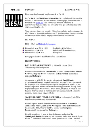 3 | P a g e
1 MAI, 12h21 CONCERT LAUSANNE (VD)
Bienvenue dans le monde bouillonnant de la Cie 5/4
La Cie 5/4 de Lee Maddeford et Daniel Perrin a enfin installé internet à la
maison! Et non contente de cette prouesse technologique, elle se crée dans la
foulée un vrai cyber-site (qui, comme tout bon site, est encore en
construction) et envoie même une newsletter pour que les bonnes nouvelles
se propagent au plus vite!
Vous trouverez dans cette première édition les prochains rendez-vous avec la
Cie 5/4 sous la forme des midi-concerts. Et prochainement, l'annonce des bals
de l'Orchestre Jaune réjouira les popotins qui aiment l'été dansant!
LES MIDI.21
LIEU : 12h21 au Théâtre 2.21, Lausanne
Dimanche 1 MAI 2016, 12h21 Don Dañiel & his Strings
Dimanche 5 JUIN 2016 Soukulelestic Power Orchestra
Dimanche 12 JUIN 2016 Nécropolice
Envoyé par : Cie 5/4 - Lee Maddeford et Daniel Perrin
PRESENTATION
DON DAÑIEL & HIS STRINGS – dimanche 1er mai 2016
Tzigano-tango-austro-argentino
Composition et bandonéon Daniel Perrin, Violons Estelle Beiner, Isabelle
Gottraux, Regula Schwab, Violoncelle Esther Monnat, Contrebasse
Jocelyne Rudasigwa
Au menu de ce Midi.21, des recettes originales de Daniel Perrin
accommodées à la sauce bandonéon et quintet à cordes ! Prenez un zeste de
jus de papaye et un brin de chapeau de paille, une pointe de paprika et une
lampée de pálinka. Ajoutez les croupions de cinq poules et d’un coq, faites
mijoter à feu doux. Assaisonnez à douze mains, épicez de 20 cordes et 144
boutons et servez sur un lit d’oreilles encore tièdes du plumard. Jamais le
dimanche matin n’aura été pareil festin !
SOUKULELESTIC POWER ORCHESTRA – dimanche 5 juin 2016
Dadaistico-tropicaloco-piccolo-sans-saxo
Ukulélé soprano Aurélie de Morsier ukulélé concert Lee Maddeford,
Jean-Samuel Racine, Jean-Alexis Montignies, Vilma Delémont ukulélé
ténor Nicolas Tille, Thierry Délitroz ukulélé baryton Ignacio
Lamas ukulélé basse Jocelyne Rudasigwa
Un midi.hawaiien et 21 sous le signe de l'ananas sur la pizza! Le
Soukulelestic Power Orchestra et ses 9 ukulélés n'a lui aussi peur de rien et
revient Ô Vallon avec de nouveaux tubes, garantis 100% Frank Tomi free.
 