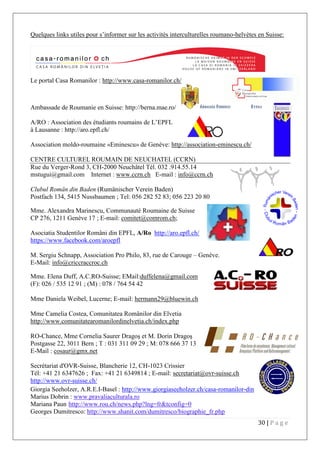 30 | P a g e
Quelques links utiles pour s’informer sur les activités interculturelles roumano-helvètes en Suisse:
Le portal Casa Romanilor : http://www.casa-romanilor.ch/
Ambassade de Roumanie en Suisse: http://berna.mae.ro/
A/RO : Association des étudiants roumains de L’EPFL
à Lausanne : http://aro.epfl.ch/
Association moldo-roumaine «Eminescu» de Genève: http://association-eminescu.ch/
CENTRE CULTUREL ROUMAIN DE NEUCHATEL (CCRN)
Rue du Verger-Rond 3, CH-2000 Neuchâtel Tél. 032 .914.55.14
mstugui@gmail.com Internet : www.ccrn.ch E-mail : info@ccrn.ch
Clubul Român din Baden (Rumänischer Verein Baden)
Postfach 134, 5415 Nussbaumen ; Tel: 056 282 52 83; 056 223 20 80
Mme. Alexandra Marinescu, Communauté Roumaine de Suisse
CP 276, 1211 Genève 17 ; E-mail: comitet@comrom.ch;
Asociatia Studentilor Români din EPFL, A/Ro http://aro.epfl.ch/
https://www.facebook.com/aroepfl
M. Sergiu Schnapp, Association Pro Philo, 83, rue de Carouge – Genève.
E-Mail: info@criccraccroc.ch
Mme. Elena Duff, A.C.RO-Suisse; EMail:duffelena@gmail.com
(F): 026 / 535 12 91 ; (M) : 078 / 764 54 42
Mme Daniela Weibel, Lucerne; E-mail: hermann29@bluewin.ch
Mme Camelia Costea, Comunitatea Românilor din Elvetia
http://www.comunitatearomanilordinelvetia.ch/index.php
RO-Chance, Mme Cornelia Saurer Dragoş et M. Dorin Dragoş
Postgasse 22, 3011 Bern ; T : 031 311 09 29 ; M: 078 666 37 13
E-Mail : cosaur@gmx.net
Secrétariat d'OVR-Suisse, Blancherie 12, CH-1023 Crissier
Tél: +41 21 6347626 ; Fax: +41 21 6349814 ; E-mail: secretariat@ovr-suisse.ch
http://www.ovr-suisse.ch/
Giorgia Seeholzer, A.R.E.I-Basel : http://www.giorgiaseeholzer.ch/casa-romanilor-din-elvetia/
Marius Dobrin : www.pravaliaculturala.ro
Mariana Paun http://www.rou.ch/news.php?lng=fr&tconfig=0
Georges Dumitresco: http://www.shanit.com/dumitresco/biographie_fr.php
 