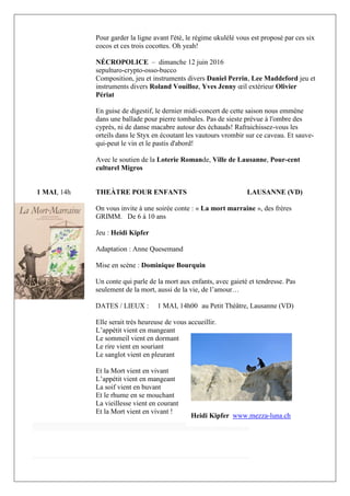 4 | P a g e
Pour garder la ligne avant l'été, le régime ukulélé vous est proposé par ces six
cocos et ces trois cocottes. Oh yeah!
NÉCROPOLICE – dimanche 12 juin 2016
sepulturo-crypto-osso-bucco
Composition, jeu et instruments divers Daniel Perrin, Lee Maddeford jeu et
instruments divers Roland Vouilloz, Yves Jenny œil extérieur Olivier
Périat
En guise de digestif, le dernier midi-concert de cette saison nous emmène
dans une ballade pour pierre tombales. Pas de sieste prévue à l'ombre des
cyprès, ni de danse macabre autour des échauds! Rafraichissez-vous les
orteils dans le Styx en écoutant les vautours vrombir sur ce caveau. Et sauve-
qui-peut le vin et le pastis d'abord!
Avec le soutien de la Loterie Romande, Ville de Lausanne, Pour-cent
culturel Migros
1 MAI, 14h THEÀTRE POUR ENFANTS LAUSANNE (VD)
On vous invite à une soirée conte : « La mort marraine », des frères
GRIMM. De 6 à 10 ans
Jeu : Heidi Kipfer
Adaptation : Anne Quesemand
Mise en scène : Dominique Bourquin
Un conte qui parle de la mort aux enfants, avec gaieté et tendresse. Pas
seulement de la mort, aussi de la vie, de l’amour…
DATES / LIEUX : 1 MAI, 14h00 au Petit Théâtre, Lausanne (VD)
Elle serait très heureuse de vous accueillir.
L’appétit vient en mangeant
Le sommeil vient en dormant
Le rire vient en souriant
Le sanglot vient en pleurant
Et la Mort vient en vivant
L’appétit vient en mangeant
La soif vient en buvant
Et le rhume en se mouchant
La vieillesse vient en courant
Et la Mort vient en vivant !
Heidi Kipfer www.mezza-luna.ch
 