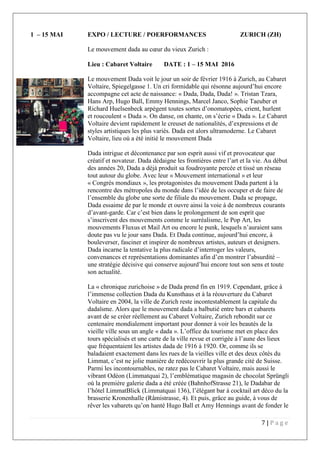 7 | P a g e
1 – 15 MAI EXPO / LECTURE / POERFORMANCES ZURICH (ZH)
Le mouvement dada au cœur du vieux Zurich :
Lieu : Cabaret Voltaire DATE : 1 – 15 MAI 2016
Le mouvement Dada voit le jour un soir de février 1916 à Zurich, au Cabaret
Voltaire, Spiegelgasse 1. Un cri formidable qui résonne aujourd’hui encore
accompagne cet acte de naissance: « Dada, Dada, Dada! ». Tristan Tzara,
Hans Arp, Hugo Ball, Emmy Hennings, Marcel Janco, Sophie Taeuber et
Richard Huelsenbeck arpègent toutes sortes d’onomatopées, crient, hurlent
et roucoulent « Dada ». On danse, on chante, on s’écrie « Dada ». Le Cabaret
Voltaire devient rapidement le creuset de nationalités, d’expressions et de
styles artistiques les plus variés. Dada est alors ultramoderne. Le Cabaret
Voltaire, lieu où a été initié le mouvement Dada
Dada intrigue et décontenance par son esprit aussi vif et provocateur que
créatif et novateur. Dada dédaigne les frontières entre l’art et la vie. Au début
des années 20, Dada a déjà produit sa foudroyante percée et tissé un réseau
tout autour du globe. Avec leur « Mouvement international » et leur
« Congrès mondiaux », les protagonistes du mouvement Dada partent à la
rencontre des métropoles du monde dans l’idée de les occuper et de faire de
l’ensemble du globe une sorte de filiale du mouvement. Dada se propage,
Dada essaime de par le monde et ouvre ainsi la voie à de nombreux courants
d’avant-garde. Car c’est bien dans le prolongement de son esprit que
s’inscrivent des mouvements comme le surréalisme, le Pop Art, les
mouvements Fluxus et Mail Art ou encore le punk, lesquels n’auraient sans
doute pas vu le jour sans Dada. Et Dada continue, aujourd’hui encore, à
bouleverser, fasciner et inspirer de nombreux artistes, auteurs et designers.
Dada incarne la tentative la plus radicale d’interroger les valeurs,
convenances et représentations dominantes afin d’en montrer l’absurdité –
une stratégie décisive qui conserve aujourd’hui encore tout son sens et toute
son actualité.
La « chronique zurichoise » de Dada prend fin en 1919. Cependant, grâce à
l’immense collection Dada du Kunsthaus et à la réouverture du Cabaret
Voltaire en 2004, la ville de Zurich reste incontestablement la capitale du
dadaïsme. Alors que le mouvement dada a balbutié entre bars et cabarets
avant de se créer réellement au Cabaret Voltaire, Zurich rebondit sur ce
centenaire mondialement important pour donner à voir les beautés de la
vieille ville sous un angle « dada ». L’office du tourisme met en place des
tours spécialisés et une carte de la ville revue et corrigée à l’aune des lieux
que fréquentaient les artistes dada de 1916 à 1920. Or, comme ils se
baladaient exactement dans les rues de la vieilles ville et des deux côtés du
Limmat, c’est ne jolie manière de redécouvrir la plus grande cité de Suisse.
Parmi les incontournables, ne ratez pas le Cabaret Voltaire, mais aussi le
vibrant Odéon (Limmatquai 2), l’emblématique magasin de chocolat Sprüngli
où la première galerie dada a été créée (BahnhofStrasse 21), le Dadabar de
l’hôtel LimmatBlick (Limmatquai 136), l’élégant bar à cocktail art déco du la
brasserie Kronenhalle (Râmistrasse, 4). Et puis, grâce au guide, à vous de
rêver les vabarets qu’on hanté Hugo Ball et Amy Hennings avant de fonder le
 