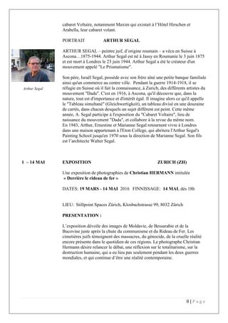 8 | P a g e
cabaret Voltaire, notamment Maxim qui existait à l’Hôtel Hirschen et
Arabella, leur cabaret volant.
PORTRAIT ARTHUR SEGAL
ARTHUR SEGAL – peintre juif, d’origine roumain – a vécu en Suisse à
Ascona…1875-1944. Arthur Segal est né à Jassy en Roumanie le 3 juin 1875
et est mort à Londres le 23 juin 1944. Arthur Segal a été le créateur d'un
mouvement appelé "Le Prismatisme".
Son père, Israël Segal, possède avec son frère aîné une petite banque familiale
ainsi qu'un commerce au centre ville. Pendant la guerre 1914-1918, il se
réfugie en Suisse où il fait la connaissance, à Zurich, des différents artistes du
mouvement "Dada". C'est en 1916, à Ascona, qu'il découvre que, dans la
nature, tout est d'importance et d'intérêt égal. Il imagine alors ce qu'il appelle
le "Tableau simultané" (Gleichwertigkeit), un tableau divisé en une douzaine
de carrés, dans chacun desquels un sujet différent est peint. Cette même
année, A. Segal participe à l'exposition du "Cabaret Voltaire", lieu de
naissance du mouvement "Dada", et collabore à la revue du même nom.
En 1943, Arthur, Ernestine et Marianne Segal retournent vivre à Londres
dans une maison appartenant à l'Eton College, qui abritera l'Arthur Segal's
Painting School jusqu'en 1970 sous la direction de Marianne Segal. Son fils
est l’architecte Walter Segal.
1 – 14 MAI EXPOSITION ZURICH (ZH)
Une exposition de photographies de Christian HERMANN intitulée
« Derrière le rideau de fer »
DATES: 19 MARS - 14 MAI 2016 FINNISSAGE: 14 MAI, dès 18h
LIEU: Stillpoint Spaces Zürich, Klosbachstrasse 99, 8032 Zürich
PRESENTATION :
L’exposition dévoile des images de Moldavie, de Bessarabie et de la
Bucovine juste après la chute du communisme et du Rideau de Fer. Les
cimetières juifs témoignent des massacres, du génocide, de la cruelle réalité
encore présente dans le quotidien de ces régions. Le photographe Christian
Hermann désire relancer le débat, une réflexion sur le totalitarisme, sur la
destruction humaine, qui a eu lieu pas seulement pendant les deux guerres
mondiales, et qui continue d’être une réalité contemporaine.
Arthur Segal
 