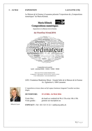 9 | P a g e
1 – 16 MAI EXPOSITION LAUSANNE (VD)
La Maison de la Femme à Lausanne présente l’expositoon de „Compositions
numériques” de Maria Klimek.
LIEU: Fondation Madeleine Moret Grande Salle de la Maison de la Femme
Av. Eglantine 6, 1006 Lausanne
L’exposition se trouve dans un bel espace lumineux longeant l’escalier sur deux
étages.
OUVERTURE: 19 AVRIL- 16 MAI 2016
Visite libre : du lundi au vendredi de 9h à 13h et du 14h à 18h.
Visite guidée : gratuite sur inscription au
CONTACT : Tél : 021 323 33 22 // mdf@citycable.chMihaela Lazar
 