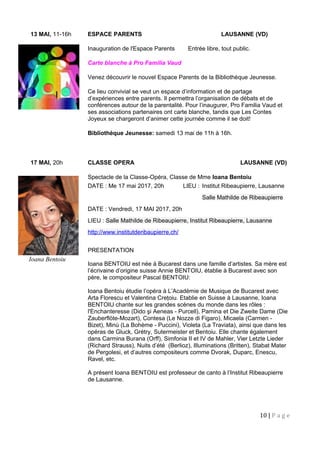 13 MAI, 11-16h ESPACE PARENTS LAUSANNE (VD)
Inauguration de l'Espace Parents Entrée libre, tout public.
Carte blanche à Pro Familia Vaud
Venez découvrir le nouvel Espace Parents de la Bibliothèque Jeunesse.
Ce lieu convivial se veut un espace d’information et de partage
d’expériences entre parents. Il permettra l’organisation de débats et de
conférences autour de la parentalité. Pour l’inaugurer, Pro Familia Vaud et
ses associations partenaires ont carte blanche, tandis que Les Contes
Joyeux se chargeront d’animer cette journée comme il se doit!
Bibliothèque Jeunesse: samedi 13 mai de 11h à 16h.
17 MAI, 20h CLASSE OPERA LAUSANNE (VD)
Spectacle de la Classe-Opéra, Classe de Mme Ioana Bentoiu
DATE : Me 17 mai 2017, 20h LIEU : Institut Ribeaupierre, Lausanne
Salle Mathilde de Ribeaupierre
DATE : Vendredi, 17 MAI 2017, 20h
LIEU : Salle Mathilde de Ribeaupierre, Institut Ribeaupierre, Lausanne
http://www.institutderibaupierre.ch/
PRESENTATION
Ioana BENTOIU est née à Bucarest dans une famille d’artistes. Sa mère est
l’écrivaine d’origine suisse Annie BENTOIU, établie à Bucarest avec son
père, le compositeur Pascal BENTOIU:
Ioana Bentoiu étudie l’opéra à L’Académie de Musique de Bucarest avec
Arta Florescu et Valentina Creţoiu. Etablie en Suisse à Lausanne, Ioana
BENTOIU chante sur les grandes scènes du monde dans les rôles :
l'Enchanteresse (Dido şi Aeneas - Purcell), Pamina et Die Zweite Dame (Die
Zauberflöte-Mozart), Contesa (Le Nozze di Figaro), Micaela (Carmen -
Bizet), Minù (La Bohème - Puccini), Violeta (La Traviata), ainsi que dans les
opéras de Gluck, Grétry, Sutermeister et Bentoiu. Elle chante également
dans Carmina Burana (Orff), Simfonia II et IV de Mahler, Vier Letzte Lieder
(Richard Strauss), Nuits d’été (Berlioz), Illuminations (Britten), Stabat Mater
de Pergolesi, et d’autres compositeurs comme Dvorak, Duparc, Enescu,
Ravel, etc.
A présent Ioana BENTOIU est professeur de canto à l’Institut Ribeaupierre
de Lausanne.
10 | P a g e
Ioana Bentoiu
 