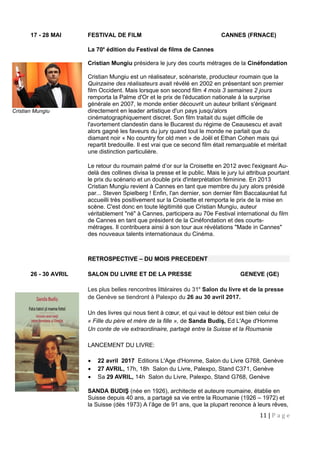 17 - 28 MAI FESTIVAL DE FILM CANNES (FRNACE)
La 70e
édition du Festival de films de Cannes
Cristian Mungiu présidera le jury des courts métrages de la Cinéfondation
Cristian Mungiu est un réalisateur, scénariste, producteur roumain que la
Quinzaine des réalisateurs avait révélé en 2002 en présentant son premier
film Occident. Mais lorsque son second film 4 mois 3 semaines 2 jours
remporta la Palme d'Or et le prix de l'éducation nationale à la surprise
générale en 2007, le monde entier découvrit un auteur brillant s'érigeant
directement en leader artistique d'un pays jusqu'alors
cinématographiquement discret. Son film traitait du sujet difficile de
l'avortement clandestin dans le Bucarest du régime de Ceausescu et avait
alors gagné les faveurs du jury quand tout le monde ne parlait que du
diamant noir « No country for old men » de Joël et Ethan Cohen mais qui
repartit bredouille. Il est vrai que ce second film était remarquable et méritait
une distinction particulière.
Le retour du roumain palmé d’or sur la Croisette en 2012 avec l'exigeant Au-
delà des collines divisa la presse et le public. Mais le jury lui attribua pourtant
le prix du scénario et un double prix d'interprétation féminine. En 2013
Cristian Mungiu revient à Cannes en tant que membre du jury alors présidé
par... Steven Spielberg ! Enfin, l'an dernier, son dernier film Baccalauréat fut
accueilli très positivement sur la Croisette et remporta le prix de la mise en
scène. C'est donc en toute légitimité que Cristian Mungiu, auteur
véritablement "né" à Cannes, participera au 70e Festival international du film
de Cannes en tant que président de la Cinéfondation et des courts-
métrages. Il contribuera ainsi à son tour aux révélations "Made in Cannes"
des nouveaux talents internationaux du Cinéma.
RETROSPECTIVE – DU MOIS PRECEDENT
26 - 30 AVRIL SALON DU LIVRE ET DE LA PRESSE GENEVE (GE)
Les plus belles rencontres littéraires du 31e
Salon du livre et de la presse
de Genève se tiendront à Palexpo du 26 au 30 avril 2017.
Un des livres qui nous tient à cœur, et qui vaut le détour est bien celui de
« Fille du père et mère de la fille », de Sanda Budiş, Ed L'Age d'Homme
Un conte de vie extraordinaire, partagé entre la Suisse et la Roumanie
LANCEMENT DU LIVRE:
• 22 avril 2017 Editions L'Age d'Homme, Salon du Livre G768, Genève
• 27 AVRIL, 17h, 18h Salon du Livre, Palexpo, Stand C371, Genève
• Sa 29 AVRIL, 14h Salon du Livre, Palexpo, Stand G768, Genève
SANDA BUDIŞ (née en 1926), architecte et auteure roumaine, établie en
Suisse depuis 40 ans, a partagé sa vie entre la Roumanie (1926 – 1972) et
la Suisse (dès 1973) A l’âge de 91 ans, que la plupart renonce à leurs rêves,
11 | P a g e
Cristian Mungiu
 