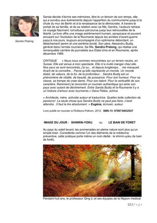 Sanda décide d’écrire ses mémoires, être le un témoin de son temps, elle
qui a survécu aux évènements depuis l’apparition du communisme jusqu’à la
chute du mur de Berlin et à la renaissance de la démocratie. A travers le
portait de sa famille, et de sa relation avec sa fille, Sandra, l’auteure retrace
ce voyage fascinant, tumultueux parcourue jusqu’aux retrouvailles de la
liberté. Le livre offre une image extrêmement humain, perspicace et souvent
amusant sur l’évolution de la Roumanie depuis les années d’avant-guerre
jusqu’à nos jours, toujours accompagné d’un optimisme débordant, un
détachement serein et une extrême bonté. Son père, Alexandru Budiş,
général dans l’armée roumaine. Sa fille, Sandra Pralong, qui réalise une
remarquable carrière de journaliste aux Etats-Unis et en Roumanie, après
décembre 1989.
CRITIQUE « Nous nous sommes rencontrées sur un terrein neutre, en
Suisse: Elle est venue à mon spectacle. Elle m’a invité manger chez elle.
Nos yeux se sont rencontrés, j’ai su... et depuis longtemps... me manquait.
Avant de la connaître... Parce qu’elle représente un monde. Un monde
établi, de valeurs, de la foi, de la profondeur... Sandra Budiş est un
phénomène de vitalité, de beauté, de puissance. Pour son humeur. Pour sa
classe, sa trempe de vraie dame. Pour son talent. Pour la verticalité de son
caractère. Rarement j’ai rencontré un roumain authentique qui aime son
pays avec autant de déchirement. Entre Sanda Budi et la Roumanie il y aș
un histoire d’amour avec tourments.» Oana Pellea, actrice.
« Architecte, mère, activiste auteur et traductrice. Quelles belle collection de
passions! La seule chose que Sandra Budi ne peut pas faire, c’eestș
attendre.. Il faut la lire absolument. » Eugène, écrivain, auteur.
Livre publié en roumain à l’Editions Polirom, 2012: SBN-13: 9789734632527
IMAGE DU JOUR : SHINRIN-YOKU ou LE BAIN DE FORET
Au pays du soleil levant, les promenades en pleine nature sont plus qu’un
simple loisir. Considérée comme l’un des éléments de la médecine
préventive, cette pratique porte même un nom dédié : le shinrin-yoku (le bain
de forêt).
Pendant huit ans, le professeur Qing Li et ses équipes de la Nippon medical
12 | P a g e
Sandra Pralong
 