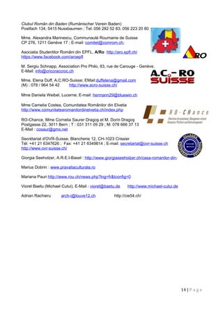 Clubul Român din Baden (Rumänischer Verein Baden)
Postfach 134, 5415 Nussbaumen ; Tel: 056 282 52 83; 056 223 20 80
Mme. Alexandra Marinescu, Communauté Roumaine de Suisse
CP 276, 1211 Genève 17 ; E-mail: comitet@comrom.ch;
Asociatia Studentilor Români din EPFL, A/Ro http://aro.epfl.ch/
https://www.facebook.com/aroepfl
M. Sergiu Schnapp, Association Pro Philo, 83, rue de Carouge - Genève.
E-Mail: info@criccraccroc.ch
Mme. Elena Duff, A.C.RO-Suisse; EMail:duffelena@gmail.com
(M) : 078 / 964 54 42 http://www.acro-suisse.ch/
Mme Daniela Weibel, Lucerne; E-mail: hermann29@bluewin.ch
Mme Camelia Costea, Comunitatea Românilor din Elvetia
http://www.comunitatearomanilordinelvetia.ch/index.php
RO-Chance, Mme Cornelia Saurer Dragoş et M. Dorin Dragoş
Postgasse 22, 3011 Bern ; T : 031 311 09 29 ; M: 078 666 37 13
E-Mail : cosaur@gmx.net
Secrétariat d'OVR-Suisse, Blancherie 12, CH-1023 Crissier
Tél: +41 21 6347626 ; Fax: +41 21 6349814 ; E-mail: secretariat@ovr-suisse.ch
http://www.ovr-suisse.ch/
Giorgia Seeholzer, A.R.E.I-Basel : http://www.giorgiaseeholzer.ch/casa-romanilor-din-elvetia/
Marius Dobrin : www.pravaliaculturala.ro
Mariana Paun http://www.rou.ch/news.php?lng=fr&tconfig=0
Viorel Baetu (Michael Cutui), E-Mail : viorel@baetu.de http://www.michael-cutui.de
Adrian Rachieru arch-i@louve12.ch http://cie54.ch/
14 | P a g e
 