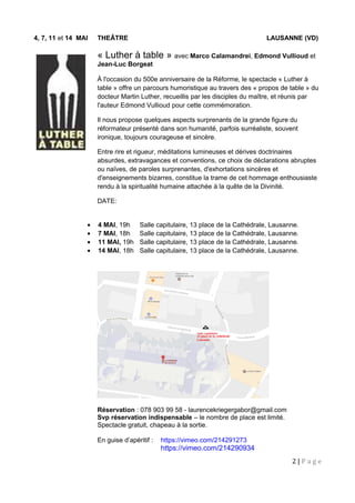 4, 7, 11 et 14 MAI THEÂTRE LAUSANNE (VD)
« Luther à table » avec Marco Calamandrei, Edmond Vullioud et
Jean-Luc Borgeat
À l'occasion du 500e anniversaire de la Réforme, le spectacle « Luther à
table » offre un parcours humoristique au travers des « propos de table » du
docteur Martin Luther, recueillis par les disciples du maître, et réunis par
l'auteur Edmond Vullioud pour cette commémoration.
Il nous propose quelques aspects surprenants de la grande figure du
réformateur présenté dans son humanité, parfois surréaliste, souvent
ironique, toujours courageuse et sincère.
Entre rire et rigueur, méditations lumineuses et dérives doctrinaires
absurdes, extravagances et conventions, ce choix de déclarations abruptes
ou naïves, de paroles surprenantes, d'exhortations sincères et
d'enseignements bizarres, constitue la trame de cet hommage enthousiaste
rendu à la spiritualité humaine attachée à la quête de la Divinité.
DATE:
• 4 MAI, 19h Salle capitulaire, 13 place de la Cathédrale, Lausanne.
• 7 MAI, 18h Salle capitulaire, 13 place de la Cathédrale, Lausanne.
• 11 MAI, 19h Salle capitulaire, 13 place de la Cathédrale, Lausanne.
• 14 MAI, 18h Salle capitulaire, 13 place de la Cathédrale, Lausanne.
Réservation : 078 903 99 58 - laurencekriegergabor@gmail.com
Svp réservation indispensable – le nombre de place est limité.
Spectacle gratuit, chapeau à la sortie.
En guise d’apéritif : https://vimeo.com/214291273
https://vimeo.com/214290934
2 | P a g e
 