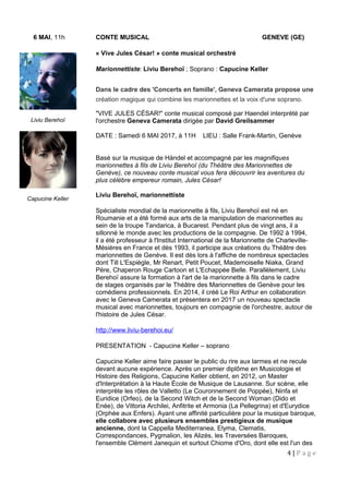 6 MAI, 11h CONTE MUSICAL GENEVE (GE)
« Vive Jules César! » conte musical orchestré
Marionnettiste: Liviu Berehoï ; Soprano : Capucine Keller
Dans le cadre des 'Concerts en famille', Geneva Camerata propose une
création magique qui combine les marionnettes et la voix d'une soprano.
"VIVE JULES CÉSAR!" conte musical composé par Haendel interprété par
l'orchestre Geneva Camerata dirigée par David Greilsammer
DATE : Samedi 6 MAI 2017, à 11H LIEU : Salle Frank-Martin, Genève
Basé sur la musique de Händel et accompagné par les magnifiques
marionnettes à fils de Liviu Berehoï (du Théâtre des Marionnettes de
Genève), ce nouveau conte musical vous fera découvrir les aventures du
plus célèbre empereur romain, Jules César!
Liviu Berehoï, marionnettiste
Spécialiste mondial de la marionnette à fils, Liviu Berehoï est né en
Roumanie et a été formé aux arts de la manipulation de marionnettes au
sein de la troupe Tandarica, à Bucarest. Pendant plus de vingt ans, il a
sillonné le monde avec les productions de la compagnie. De 1992 à 1994,
il a été professeur à l'Institut International de la Marionnette de Charleville-
Mésières en France et dès 1993, il participe aux créations du Théâtre des
marionnettes de Genève. Il est dès lors à l'affiche de nombreux spectacles
dont Till L'Espiègle, Mr Renart, Petit Poucet, Mademoiselle Niaka, Grand
Père, Chaperon Rouge Cartoon et L'Echappée Belle. Parallèlement, Liviu
Berehoï assure la formation à l'art de la marionnette à fils dans le cadre
de stages organisés par le Théâtre des Marionnettes de Genève pour les
comédiens professionnels. En 2014, il créé Le Roi Arthur en collaboration
avec le Geneva Camerata et présentera en 2017 un nouveau spectacle
musical avec marionnettes, toujours en compagnie de l'orchestre, autour de
l'histoire de Jules César.
http://www.liviu-berehoi.eu/
PRESENTATION - Capucine Keller – soprano
Capucine Keller aime faire passer le public du rire aux larmes et ne recule
devant aucune expérience. Après un premier diplôme en Musicologie et
Histoire des Religions, Capucine Keller obtient, en 2012, un Master
d'Interprétation à la Haute École de Musique de Lausanne. Sur scène, elle
interprète les rôles de Valletto (Le Couronnement de Poppée), Ninfa et
Euridice (Orfeo), de la Second Witch et de la Second Woman (Dido et
Enée), de Vittoria Archilei, Anfitrite et Armonia (La Pellegrina) et d'Eurydice
(Orphée aux Enfers). Ayant une affinité particulière pour la musique baroque,
elle collabore avec plusieurs ensembles prestigieux de musique
ancienne, dont la Cappella Mediterranea, Elyma, Clematis,
Correspondances, Pygmalion, les Alizés, les Traversées Baroques,
l'ensemble Clément Janequin et surtout Chiome d'Oro, dont elle est l'un des
4 | P a g e
Liviu Berehoï
Capucine Keller
 