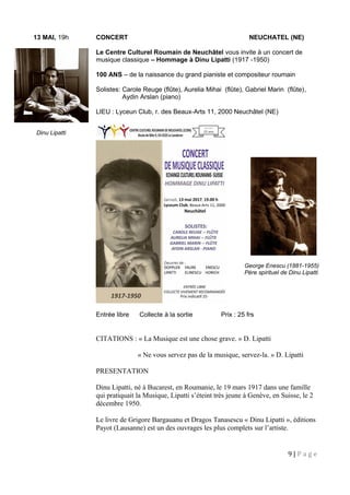 13 MAI, 19h CONCERT NEUCHATEL (NE)
Le Centre Culturel Roumain de Neuchâtel vous invite à un concert de
musique classique – Hommage à Dinu Lipatti (1917 -1950)
100 ANS – de la naissance du grand pianiste et compositeur roumain
Solistes: Carole Reuge (flûte), Aurelia Mihai (flûte), Gabriel Marin (flûte),
Aydin Arslan (piano)
LIEU : Lyceun Club, r. des Beaux-Arts 11, 2000 Neuchâtel (NE)
Entrée libre Collecte à la sortie Prix : 25 frs
CITATIONS : « La Musique est une chose grave. » D. Lipatti
« Ne vous servez pas de la musique, servez-la. » D. Lipatti
PRESENTATION
Dinu Lipatti, né à Bucarest, en Roumanie, le 19 mars 1917 dans une famille
qui pratiquait la Musique, Lipatti s’éteint très jeune à Genève, en Suisse, le 2
décembre 1950.
Le livre de Grigore Bargauanu et Dragos Tanasescu « Dinu Lipatti », éditions
Payot (Lausanne) est un des ouvrages les plus complets sur l’artiste.
9 | P a g e
George Enescu (1881-1955)
Père spirituel de Dinu Lipatti
Dinu Lipatti
 
