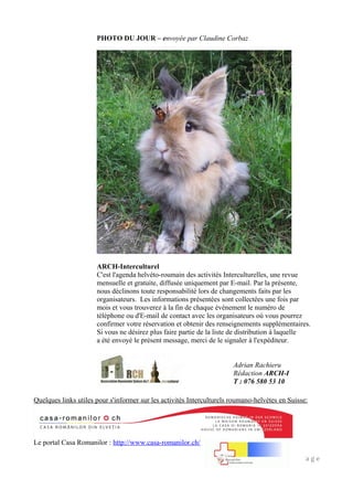 PHOTO DU JOUR – envoyée par Claudine Corbaz
ARCH-Interculturel
C'est l'agenda helvéto-roumain des activités Interculturelles, une revue
mensuelle et gratuite, diffusée uniquement par E-mail. Par la présente,
nous déclinons toute responsabilité lors de changements faits par les
organisateurs. Les informations présentées sont collectées une fois par
mois et vous trouverez à la fin de chaque événement le numéro de
téléphone ou d'E-mail de contact avec les organisateurs où vous pourrez
confirmer votre réservation et obtenir des renseignements supplémentaires.
Si vous ne désirez plus faire partie de la liste de distribution à laquelle
a été envoyé le présent message, merci de le signaler à l'expéditeur.
Quelques links utiles pour s'informer sur les activités Interculturels roumano-helvètes en Suisse:
Le portal Casa Romanilor : http://www.casa-romanilor.ch/
10 | P a g e
Adrian Rachieru
Rédaction ARCH-I
T : 076 580 53 10
 