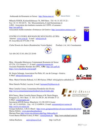 Ambassade de Roumanie en Suisse: http://berna.mae.ro/
Mihaela FEHER, Kirchenfeldstrasse 78, 3005 Bern - Tél:+41 31 352 35 22 -
Fax:+41 31 352 64 55, Stv. Missionsleiterin, E-mail:berna@mae.ro
A/RO : Association des étudiants roumains de L'EPFL à Lausanne :
http://aro.epfl.ch/
Association moldo-roumaine «Eminescu» de Genève: http://association-eminescu.ch/
CENTRE CULTUREL ROUMAIN DE NEUCHATEL (CCRN)
Internet : www.ccrn.ch E-mail : info@ccrn.ch
M. Ionuţ Băncilă 076 266 57 06
Clubul Român din Baden (Rumänischer Verein Baden) Postfach 134, 5415 Nussbaumen
Tel: 056 282 52 83; 056 223 20 80
Mme. Alexandra Marinescu, Communauté Roumaine de Suisse
CP 276, 1211 Genève 17 ; E-mail: comitet@comrom.ch;
Asociatia Studentilor Români din EPFL, A/Ro http://aro.epfl.ch/
https://www.facebook.com/aroepfl
M. Sergiu Schnapp, Association Pro Philo, 83, rue de Carouge - Genève.
E-Mail: info@criccraccroc.ch
Mme. Marie-Christine Raboud, A.C.RO-Suisse; EMail: info@galerie-cathedrale.ch
Mme Daniela Weibel, Lucerne; E-mail: hermann29@bluewin.ch
Mme Camelia Costea, Comunitatea Românilor din Elvetia
http://www.comunitatearomanilordinelvetia.ch/index.php
RO-Chance, Mme Cornelia Saurer Dragoş et M. Dorin Dragoş
Postgasse 22, 3011 Bern ; T : 031 311 09 29 ; M: 078 666 37 13
E-Mail : cosaur@gmx.net
Secrétariat d'OVR-Suisse, Blancherie 12, CH-1023 Crissier
Tél: +41 21 6347626 ; Fax: +41 21 6349814 ; E-mail: secretariat@ovr-suisse.ch
http://www.ovr-suisse.ch/
Giorgia Seeholzer, A.R.E.I-Basel : http://www.giorgiaseeholzer.ch/casa-romanilor-din-elvetia/
Marius Dobrin : www.pravaliaculturala.ro
Mariana Paun http://www.rou.ch/news.php?lng=fr&tconfig=0
Viorel Baetu (Michael Cutui), E-Mail : viorel@baetu.de http://www.michael-cutui.de
Adrian Rachieru arch-i@louve12.ch http://cie54.ch/
11 | P a g e
 