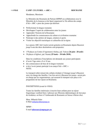 < 4 MAI CAMP CULTUREL « ARC » ROUMANIE
Mesdames, Messieurs
Le Ministère des Roumains de Partout (MPRP) en collaboration avec le
Minsitère de la Jeunesse et du Sport organisent la 10e edition des camps
d’été « ARC » pour des jeunes qui désirent:
• Perfectionner la langue roumaine
• Dévélopper l’esprit de collaboration entre les jeunes
• Apprendre l’histoire de la Roumanie
• Approfondir les connaissances de culture et civilisation roumaine
• Participer à des ateliers de langue, création et sports
• Visiter les objectifs touristiques et culturelles de la région
Les sejours ARC (de 6 nuits) seront gratuites en Roumanie depuis Bucarest
jusqu’à une des deux destinations sont proposées:
• 170 places au Centre d’Agrement à Sulina, jud. Tulcea (26 juin - 28 août)
• 50 places à Oglinzi, jud. Neamţ (25 iunie – 30 iulie 2018),
Dans les conditions d’inscriptions ont demande aux jeunes participants
• d’avoir l’âge entre e 8 et 18 ans
• des connaissances de base de la langue roumaine
• et de n’avoir jamais participé à un camp d’été « ARC »
NOTE:
Le transport (aller-retour) des enfants résidant à l’étranger jusqu’à Bucarest
sera à la charge des familles. Une fois arrivé à Bucarest les jeunes seront pris
en charge par les organisaterurs, qui assurent le transport suzr place et le
programme de leur séjour en Roumanie.
INSCRIPTIONS (avant le 4 MAI)
Toutes les familles intéréssées à inscrire leurs enfants pour un séjour
linguistique veuillent bien s’adresser aux Missions diplomatiques de leur pays
de résidence, ou bien à l’Ambassade de Roumanie en Suisse à Berne chez.
Mme. Mihaela Feher
E-Mail mihaela.feher@mae.ro
MPRP :
E-mail taberearc@mprp.gov.ro.
3 | P a g e
 