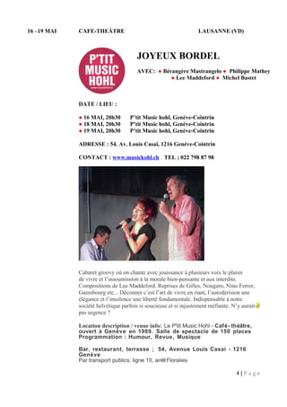 16 –19 MAI CAFE-THEÀTRE LAUSANNE (VD)
DATE / LIEU :
● 16 MAI, 20h30 P’tit Music hohl, Genève-Cointrin
● 18 MAI, 20h30 P’tit Music hohl, Genève-Cointrin
● 19 MAI, 20h30 P’tit Music hohl, Genève-Cointrin
ADRESSE : 54. Av. Louis Casaï, 1216 Genève-Cointrin
CONTACT : www.musickohl.ch TEL ; 022 798 87 98
Cabaret groovy où on chante avec jouissance à plusieurs voix le plaisir
de vivre et l’insoumission à la morale bien-pensante et aux interdits.
Compositions de Lee Maddeford. Reprises de Gilles, Nougaro, Nino Ferrer,
Gainsbourg etc... Déconner c’est l’art de vivre en riant, l’autodérision une
élégance et l’insolence une liberté fondamentale. Indispensable à notre
société helvétique parfois si soucieuse et si injustement méfiante. N’y aurait-il
pas urgence ?
Location description / venue info: Le P'tit Music Hohl - Café- théâtre,
ouvert à Genève en 1989. Salle de spectacle de 150 places
Programmation : Humour, Revue, Musique
Bar, restaurant, terrasse ; 54, Avenue Louis Casai - 1216
Genève
Par transport publics: ligne 10, arrêtFloralies
4 | P a g e
JOYEUX BORDEL
AVEC: ● Bérangère Mastrangelo ● Philippe Mathey
● Lee Maddeford ● Michel Bastet
 